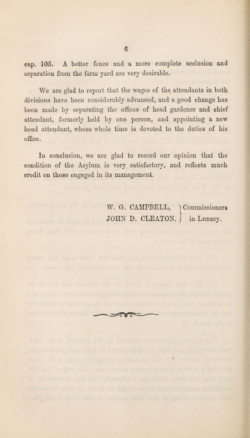 cap. 105. A better fence and a more complete seclusion and separation from the farm yard are very desirable. We are glad to report that the wages of the attendants in both divisions have been considerably advanced, and a good change has been made by separating the offices of head gardener and chief attendant, formerly held by one person, and appointing a new head attendant, whose whole time is devoted to the duties of his office. In conclusion, we are glad to record our opinion that the condition of the Asylum is very satisfactory, and reflects much credit on those engaged in its management. W. G-. CAMPBELL, ^ Commissioners JOHN D. CLEATON, ) in Lunacy.