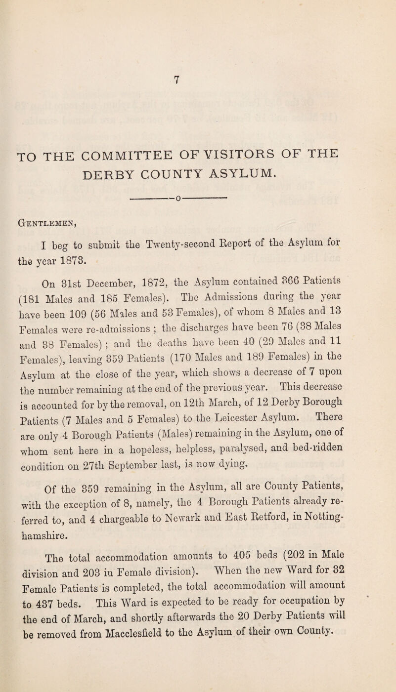 TO THE COMMITTEE OF VISITORS OF THE DERBY COUNTY ASYLUM. -— 0-- Gentlemen, I beg to submit the Twenty-second Report of the Asylum for the year 1873. On 31st December, 1872, the Asylum contained 386 Patients (181 Males and 185 Females). The Admissions during the year have been 109 (56 Males and 53 Females), of whom 8 Males and 13 Females were re-admissions ; the discharges have been 76 (38 Males and 38 Females) ; and the deaths have been 40 (29 Males and 11 Females), leaving 359 Patients (170 Males and 189 Females) in the Asylum at the close of the year, which shows a decrease of 7 upon the number remaining at the end of the previous year. This decrease is accounted for by the removal, on 12th March, of 12 Dei by Dorough Patients (7 Males and 5 Females) to the Leicester Asylum. There are only 4 Borough Patients (Males) remaining in the Asylum, one of whom sent here in a hopeless, helpless, paralysed, and bed-ridden condition on 27th September last, is now dying. Of the 359 remaining in the Asylum, all are County Patients, with the exception of 8, namely, the 4 Borough Patients already re¬ ferred to, and 4 chargeable to Newark and East Retford, in Notting¬ hamshire. The total accommodation amounts to 405 beds (202 in Male division and 203 in Female division). When the new Ward for 32 Female Patients is completed, the total accommodation will amount to 437 beds. This Ward is expected to be ready for occupation by the end of March, and shortly afterwards the 20 Derby Patients will be removed from Macclesfield to the Asylum of their own County.