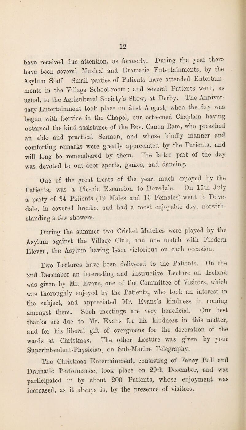 have received due attention, as formerly. During the year theio have been several Musical and Dramatic Entertainments, by the Asylum Staff: Small parties of Patients have attended Enteitain- ments in the Village School-room 5 and several Patients went, as usual, to the Agricultural Society’s Show, at Derby. The Anniver¬ sary Entertainment took place on 21st August, when the day was begun with Service in the Chapel, our esteemed Chaplain having obtained the kind assistance of the Rev. Canon Ram, who preached an able and practical Sermon, and whose kindly manner and comforting remarks were greatly appreciated by the Patients, and will long be remembered by them. The latter part of the day was devoted to out-door sports, games, and dancing. One of the great treats of the year, much enjoyed by the Patients, was a Pic-nic Excursion to Dovedale. On 15th July a party of 34 Patients (19 Males and 15 Females) went to Do\e- dale, in covered breaks, and had a most enjoyable day, notwith¬ standing a few showers. During the summer two Cricket Matches were played by the Asvlum against the Village Club, and one match with Findern Eleven, the Asylum having been victorious on each occasion. Two Lectures have been delivered to the Patients. On the 2nd December an interesting and instructive Lecture on Iceland was given by Mr. Evans, one of the Committee of Visitors, which was thoroughly enjoyed by the Patients, who took an interest in the subject, and appreciated Mr. Evans’s kindness in coming amongst them. Such meetings are very beneficial. Our best thanks are due to Mr. Evans for his kindness in this matter, and for his liberal gift of evergreens for the decoration of the wards at Christmas. The other Lecture was given by your Superintendent-Physician, on Sub-Marine Telegraphy. The Christmas Entertainment, consisting of Fancy Ball and Dramatic Performance, took place on 29th December, and was participated in by about 200 Patients, whose enjoyment was increased, as it always is, by the presence of visitors.