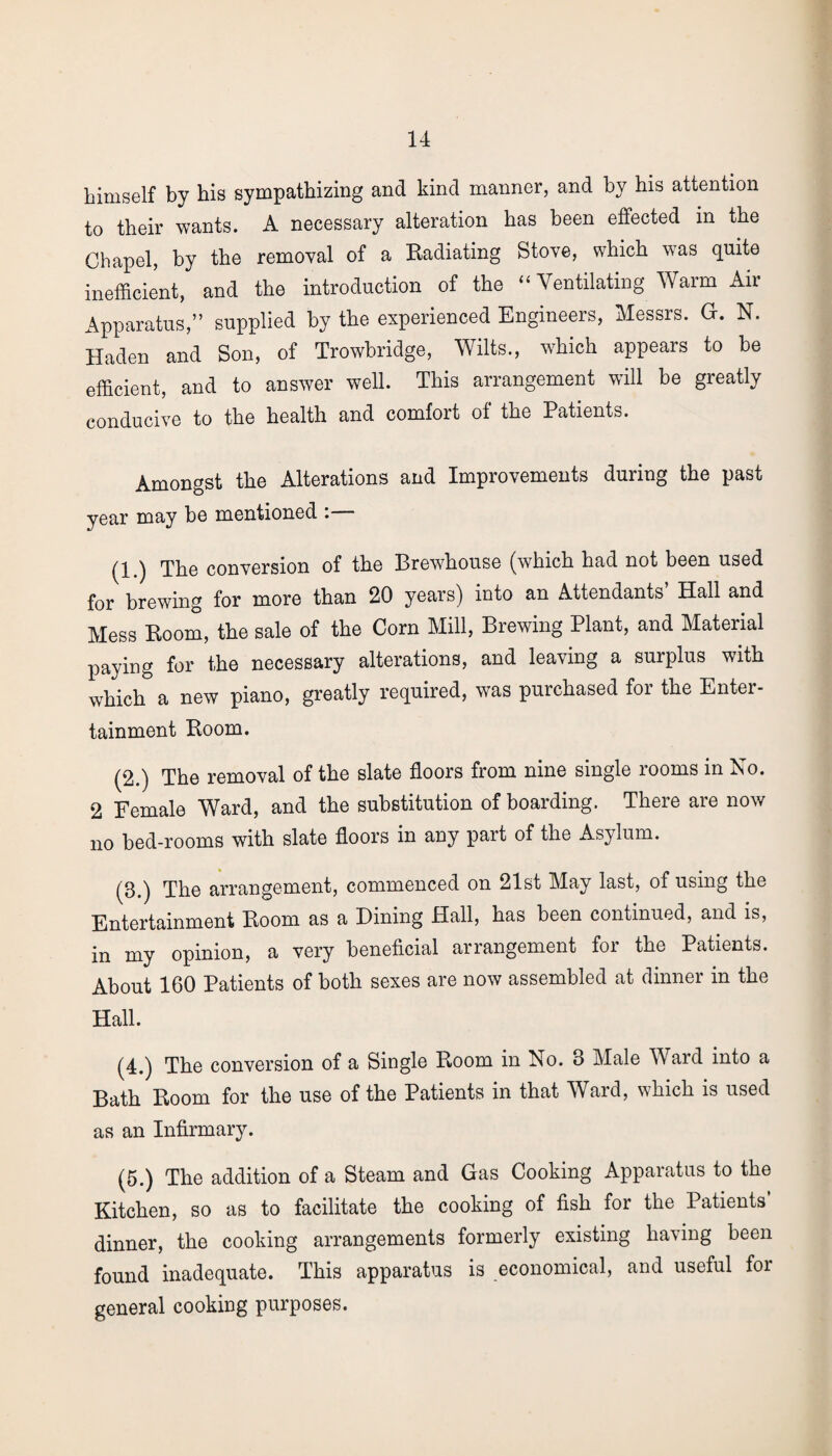 himself by his sympathizing and kind manner, and by his attention to their wants. A necessary alteration has been effected in the Chapel, by the removal of a Radiating Stove, which was quite inefficient, and the introduction of the “Ventilating Warm Air Apparatus,” supplied by the experienced Engineers, Messrs. G. N. Haden and Son, of Trowbridge, Wilts., which appears to be efficient, and to answer well. This arrangement will be greatly conducive to the health and comfort of the Patients. Amongst the Alterations and Improvements during the past year may be mentioned :— (1.) The conversion of the Brewhouse (which had not been used for brewing for more than 20 years) into an Attendants Hall and Mess Room, the sale of the Corn Mill, Brewing Plant, and Material paying for the necessary alterations, and leaving a surplus with which a new piano, greatly required, was purchased for the Enter¬ tainment Room. (2.) The removal of the slate floors from nine single rooms in No. 2 Female Ward, and the substitution of boarding. There are now no bed-rooms with slate floors in any part of the Asylum. (3.) The arrangement, commenced on 21st May last, of using the Entertainment Room as a Dining Hall, has been continued, and is, in my opinion, a very beneficial arrangement for the Patients. About 160 Patients of both sexes are now assembled at dinner in the Hall. (4.) The conversion of a Single Room in No. 3 Male Ward into a Bath Room for the use of the Patients in that Ward, which is used as an Infirmary. (5.) The addition of a Steam and Gas Cooking Apparatus to the Kitchen, so as to facilitate the cooking of fish for the Patients dinner, the cooking arrangements formerly existing having been found inadequate. This apparatus is economical, and useful for general cooking purposes.