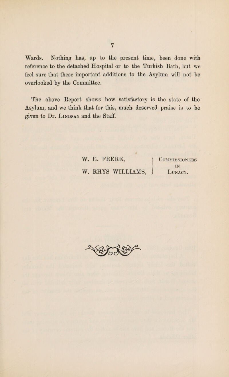 Wards. Nothing has, up to the present time, been done with reference to the detached Hospital or to the Turkish Bath, but we feel sure that these important additions to the Asylum will not be overlooked by the Committee. The above Report shows how satisfactory is the state of the Asylum, and we think that for this, much deserved praise is to be given to Hr. Lindsay and the Staff. W. E. FRERE, Commissioners IN W. RHYS WILLIAMS, Lunacy.