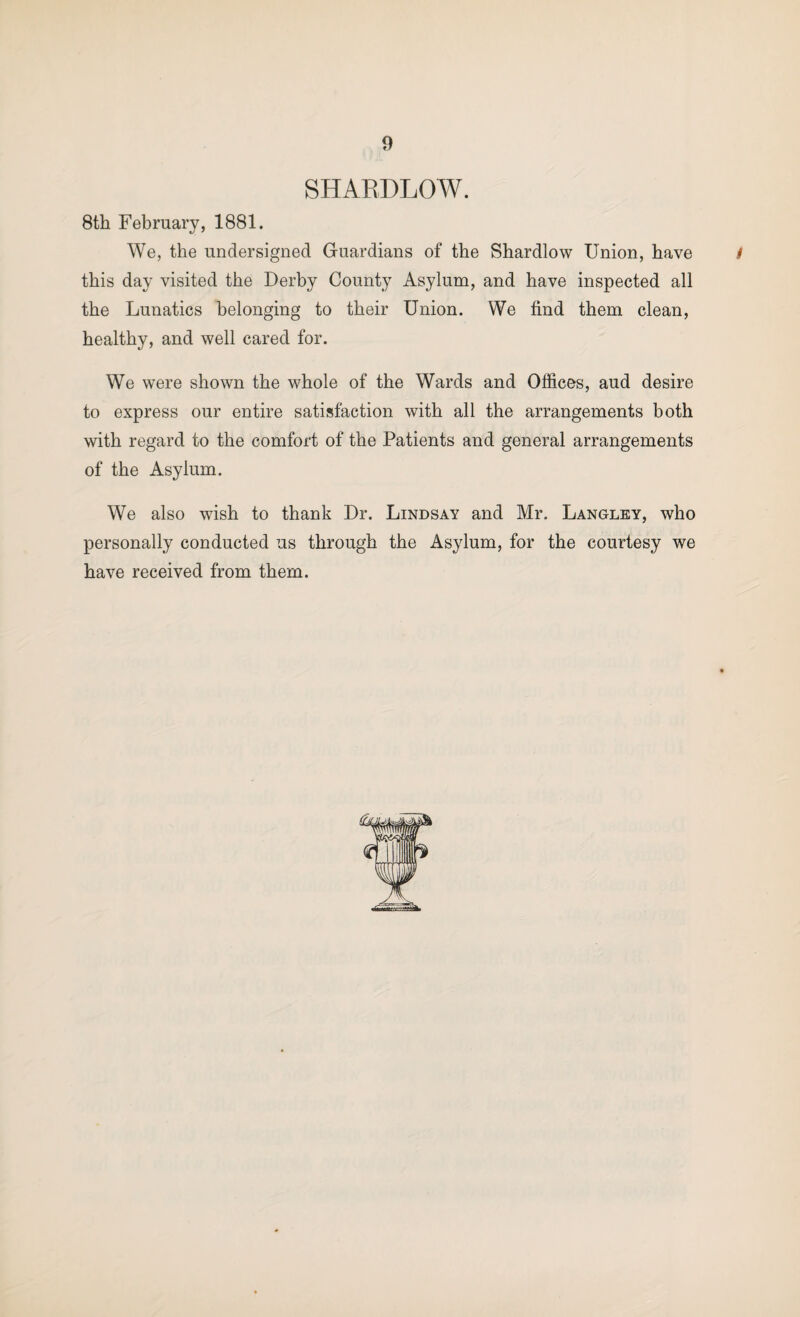 SHAEDLOW. 8th February, 1881. We, the undersigned Guardians of the Shardlow Union, have / this day visited the Derby County Asylum, and have inspected all the Lunatics belonging to their Union. We find them clean, healthy, and well cared for. We were shown the whole of the Wards and Offices, aud desire to express our entire satisfaction with all the arrangements both with regard to the comfort of the Patients and general arrangements of the Asylum. We also wish to thank Dr. Lindsay and Mr. Langley, who personally conducted us through the Asylum, for the courtesy we have received from them.