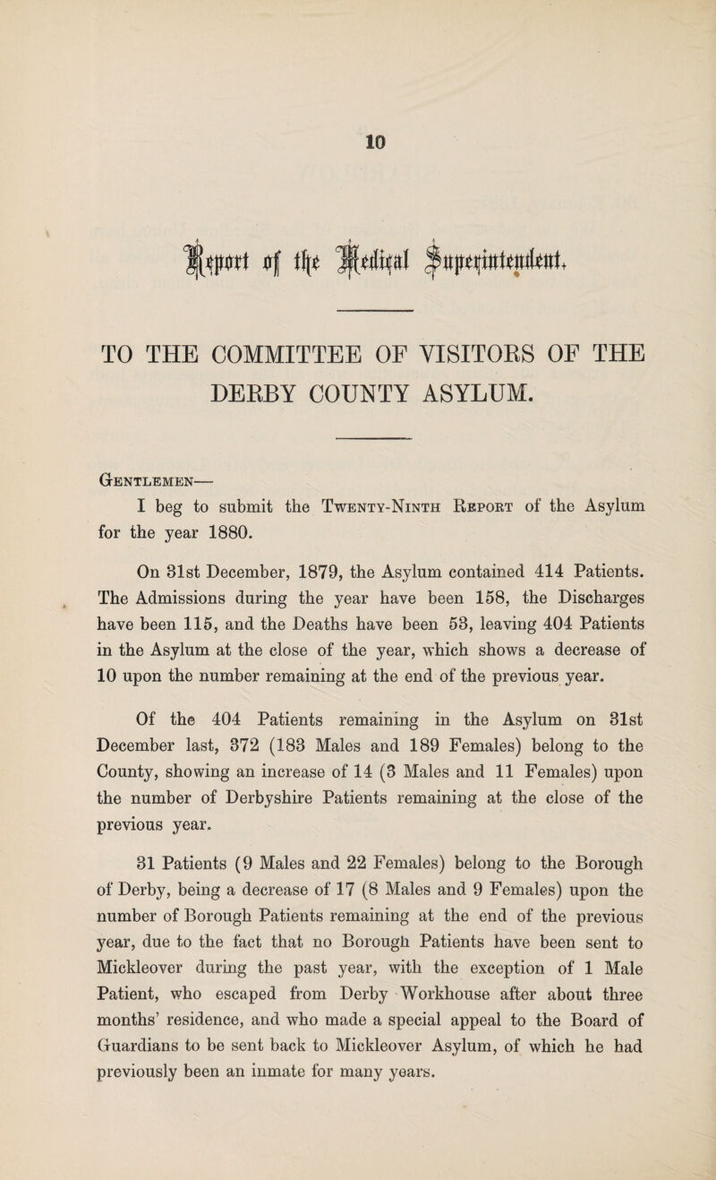 TO THE COMMITTEE OF VISITORS OF THE DERBY COUNTY ASYLUM. Gentlemen— I beg to submit the Twenty-Ninth Report of the Asylum for the year 1880. On 31st December, 1879, the Asylum contained 414 Patients. The Admissions during the year have been 158, the Discharges have been 115, and the Deaths have been 53, leaving 404 Patients in the Asylum at the close of the year, which shows a decrease of 10 upon the number remaining at the end of the previous year. Of the 404 Patients remaining in the Asylum on 31st December last, 372 (183 Males and 189 Females) belong to the County, showing an increase of 14 (3 Males and 11 Females) upon the number of Derbyshire Patients remaining at the close of the previous year. 31 Patients (9 Males and 22 Females) belong to the Borough of Derby, being a decrease of 17 (8 Males and 9 Females) upon the number of Borough Patients remaining at the end of the previous year, due to the fact that no Borough Patients have been sent to Mickleover during the past year, with the exception of 1 Male Patient, who escaped from Derby Workhouse after about three months’ residence, and who made a special appeal to the Board of Guardians to be sent back to Mickleover Asylum, of which he had previously been an inmate for many years.