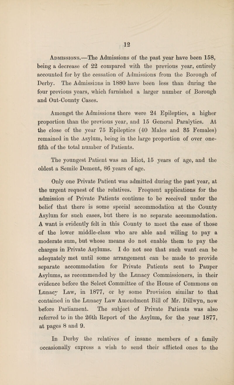 Admissions.—The Admissions of the past year have been 158, being a decrease of 22 compared with the previous year, entirely accounted for by the cessation of Admissions from the Borough of Derby. The Admissions in 1880 have been less than during the four previous years, which furnished a larger number of Borough and Out-County Cases. Amongst the Admissions there were 24 Epileptics, a higher proportion than the previous year, and 15 General Paralytics. At the close of the year 75 Epileptics (40 Males and 35 Females) remained in the Asylum, being in the large proportion of over one- fifth of the total number of Patients. The youngest Patient was an Idiot, 15 years of age, and the oldest a Semile Dement, 86 years of age. Only one Private Patient was admitted during the past year, at the urgent request of the relatives. Frequent applications for the admission of Private Patients continue to be received under the belief that there is some special accommodation at the County Asylum for such cases, but there is no separate accommodation. A want is evidently felt in this County to meet the case of those of the lower middle-class who are able and willing to pay a moderate sum, but whose means do not enable them to pay the charges in Private Asylums. I do not see that such want can be adequately met until some arrangement can be made to provide separate accommodation for Private Patients sent to Pauper Asylums, as recommended by the Lunacy Commissioners, in their evidence before the Select Committee of the House of Commons on Lunacy Law, in 1877, or by some Provision similar to that contained in the Lunacy Law Amendment Bill of Mr. Dillwyn, now before Parliament. The subject of Private Patients was also referred to in the 26th Report of the Asylum, for the year 1877, at pages 8 and 9. In Derby the relatives of insane members of a family occasionally express a wish to send their afflicted ones to the