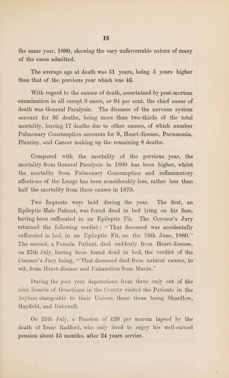 the same year, 1880, showing the very unfavourable nature of many of the cases admitted. The average age at death was 51 years, being 5 years higher than that of the previous year which was 46. With regard to the causes of death, ascertained by post-mortem examination in all except 3 cases, or 94 per cent, the chief cause of death was General Paralysis. The diseases of the nervous system account for 36 deaths, being more than two-thirds of the total mortality, leaving 17 deaths due to other causes, of which number Pulmonary Consumption accounts for 9, Heart-disease, Pneumonia, Pleurisy, and Cancer making up the remaining 8 deaths. Compared with the mortality of the previous year, the mortality from General Paralysis in 1880 has been higher, whilst the mortality from Pulmonary Consumption and inflammatory aflhctions of the Lungs has been considerably less, rather less than half the mortality from these causes in 1879. Two Inquests were held during the year. The first, an Epileptic Male Patient, was found dead in bed lying on his face, having been suflbcated in an Epileptic Fit. The Coroner’s Jury returned the following verdict: That deceased was accidentally suflbcated in bed, in an Epileptic Fit, on the 16th June, 1880.” The second, a Female Patient, died suddenly from Heart-disease, on 27th July, having been found dead in bed, the vei’dict of the Coroner’s Jury being, “ That deceased died from natural causes, to wit, from Heart-disease and Exhaustion from Mania.” During the past year deputations from three only out of the nine Hoards of Guardians in the County visited the Patients in the Asylum chargeable to their Unions, these three being Shardlow, Hayfield, and iiakewell. On 25th July, a Pension of £26 per annum lapsed by the death of Isaac Radford, who only lived to enjoy his well-earned pension about 15 months, after 24 years service.