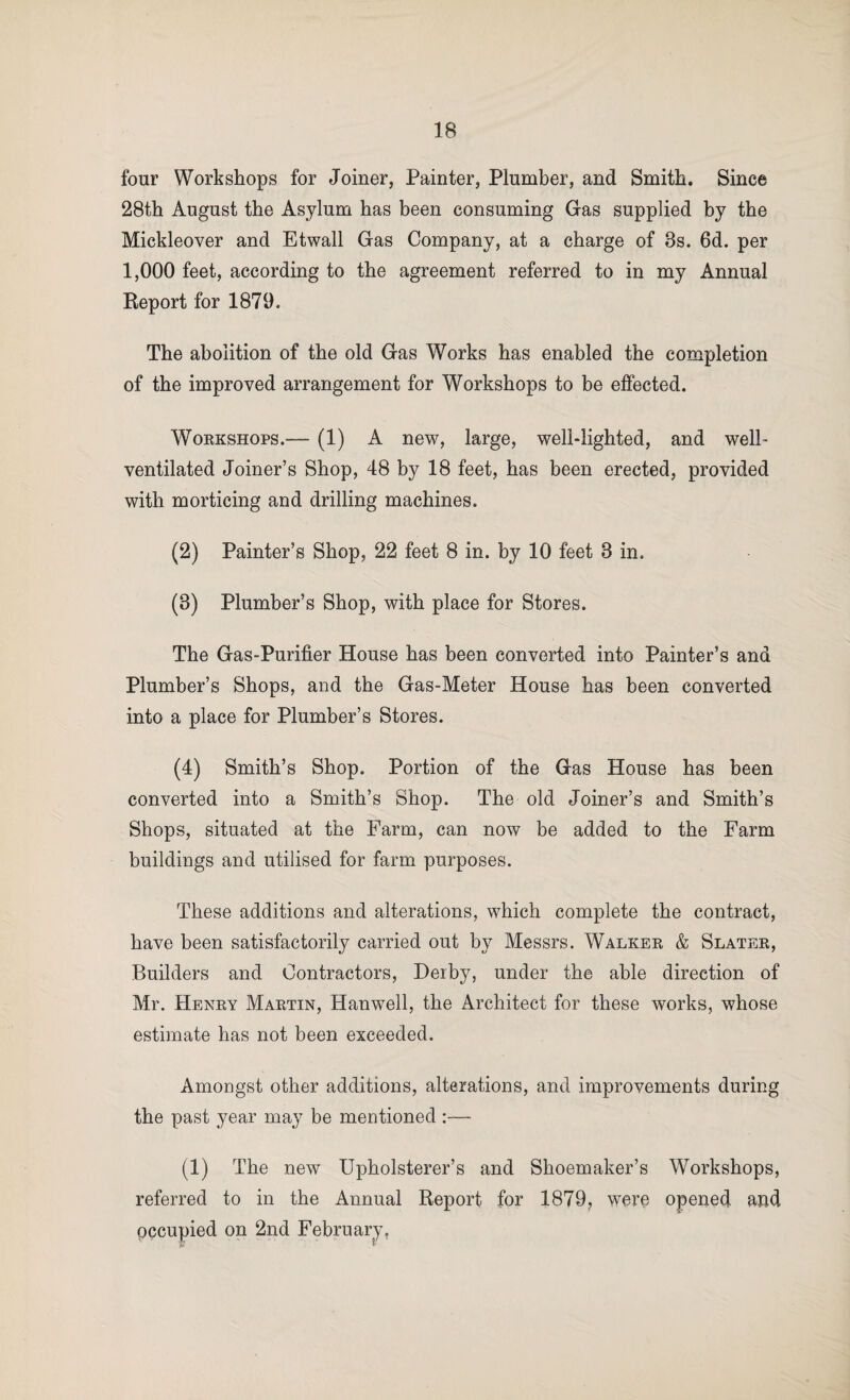 four Workshops for Joiner, Painter, Plumber, and Smith. Since 28th August the Asylum has been consuming Gas supplied by the Mickleover and Etwall Gas Company, at a charge of 3s. 6d. per 1,000 feet, according to the agreement referred to in my Annual Report for 1879. The abolition of the old Gas Works has enabled the completion of the improved arrangement for Workshops to be effected. WoEKSHOPS.— (1) A new, large, well-lighted, and well- ventilated Joiner’s Shop, 48 by 18 feet, has been erected, provided with morticing and drilling machines. (2) Painter’s Shop, 22 feet 8 in. by 10 feet 3 in. (3) Plumber’s Shop, with place for Stores. The Gas-Purifier House has been converted into Painter’s and Plumber’s Shops, and the Gas-Meter House has been converted into a place for Plumber’s Stores. (4) Smith’s Shop. Portion of the Gas House has been converted into a Smith’s Shop. The old Joiner’s and Smith’s Shops, situated at the Farm, can now be added to the Farm buildings and utilised for farm purposes. These additions and alterations, which complete the contract, have been satisfactorily carried out by Messrs. Walkek & Slatek, Builders and Contractors, Derby, under the able direction of Mr. Heney Maetin, Hanwell, the Architect for these works, whose estimate has not been exceeded. Amongst other additions, alterations, and improvements during the past year may be mentioned :— (1) The new Upholsterer’s and Shoemaker’s Workshops, referred to in the Annual Report for 1879^ were opened and occupied on 2nd Februariy’,
