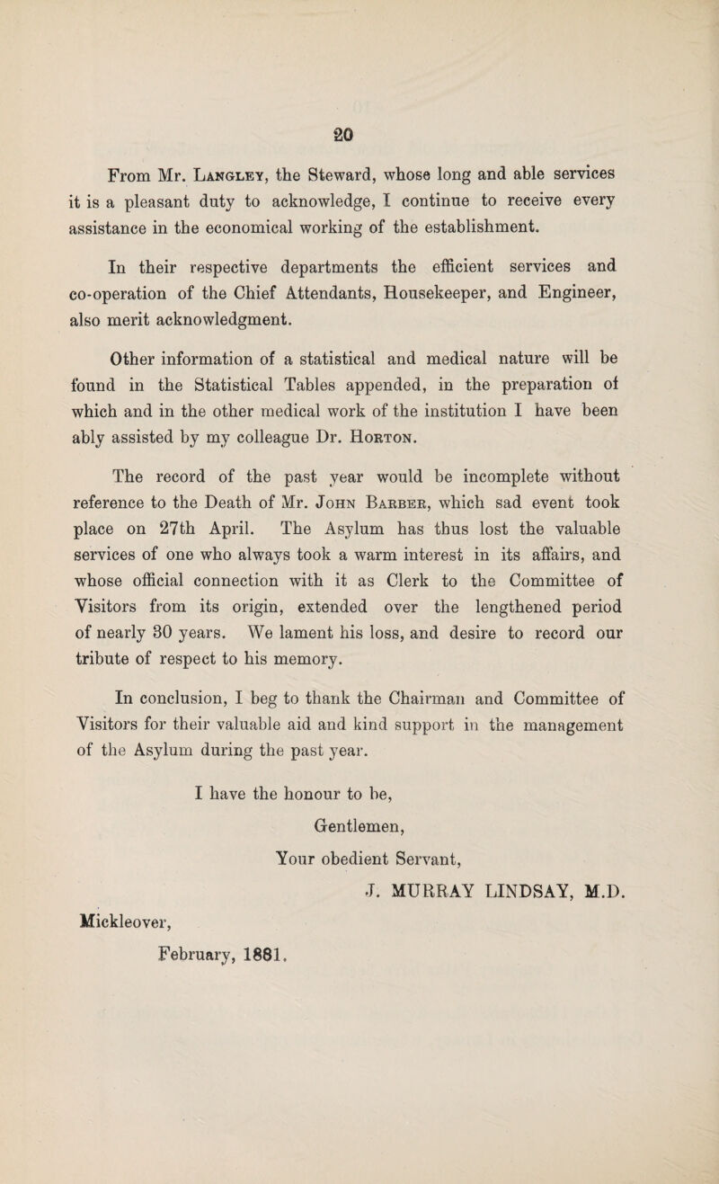 From Mr. Langley, the Steward, whose long and able services it is a pleasant duty to acknowledge, I continue to receive every assistance in the economical working of the establishment. In their respective departments the efficient services and co-operation of the Chief Attendants, Housekeeper, and Engineer, also merit acknowledgment. Other information of a statistical and medical nature will be found in the Statistical Tables appended, in the preparation ot which and in the other medical work of the institution I have been ably assisted by my colleague Dr. Horton. The record of the past year would be incomplete without reference to the Death of Mr. John Barber, which sad event took place on 27th April. The Asylum has thus lost the valuable services of one who always took a warm interest in its affairs, and whose official connection with it as Clerk to the Committee of Visitors from its origin, extended over the lengthened period of nearly 30 years. We lament his loss, and desire to record our tribute of respect to his memory. In conclusion, I beg to thank the Chairman and Committee of Visitors for their valuable aid and kind support in the management of the Asylum during the past year. I have the honour to be, Gentlemen, Your obedient Servant, J. MURRAY LINDSAY, M.D. Mickleover, February, 1881.