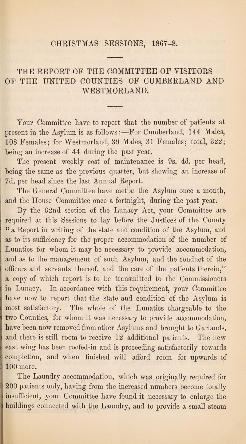 CHRISTMAS SESSIONS, 1867-8. THE REPORT OF THE COMMITTEE OF VISITORS OF THE UNITED COUNTIES OF CUMBERLAND AND WESTMORLAND. Your Committee have to report that the number of patients at present in the Asylum is as follows :—For Cumberland, 144 Males, 108 Females; for Westmorland, 39 Males, 31 Females; total, 322; being1 an increase of 44 during the past year. The present weekly cost of maintenance is 9s. 4d. per head, being the same as the previous quarter, but showing an increase of 7d. per head since the last Annual Report. The General Committee have met at the Asylum once a month, and the House Committee once a fortnight, during the past year. By the 62nd section of the Lunacy Act, your Committee are required at this Sessions to lay before the Justices of the County “ a Report in writing of the state and condition of the Asylum, and as to its sufficiency for the proper accommodation of the number of Lunatics for whom it may be necessary to provide accommodation, and as to the management of such Asylum, and the conduct of the officers and servants thereof, and the care of the patients therein,” a copy of which report is to be transmitted to the Commissioners in Lunacy. In accordance with this requirement, your Committee have now to report that the state and condition of the Asylum is most satisfactory. The whole of the Lunatics chargeable to the two Counties, for whom it was necessary to provide accommodation, have been now removed from other Asylums and brought to Garlands, and there is still room to receive 12 additional patients. The new e east wing has been roofed-in and is proceeding satisfactorily towards c completion, and when finished will afford room for upwards of J 100 more. The Laundry accommodation, which was originally required for 200 patients only, having from the increased numbers become totally il insufficient, your Committee have found it necessary to enlarge the f buildings connected with the Laundry, and to provide a small steam