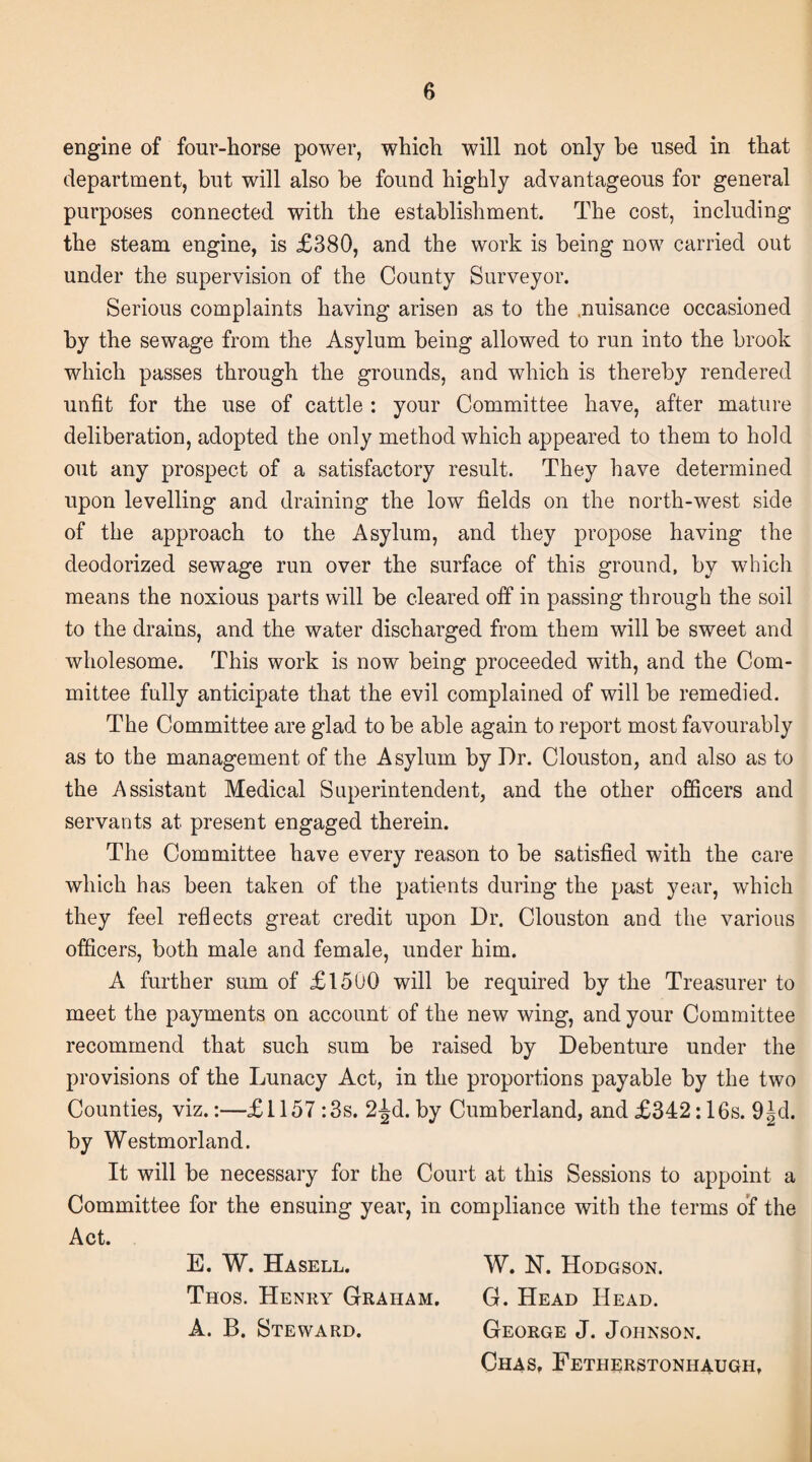 engine of four-horse power, which will not only be used in that department, but will also be found highly advantageous for general purposes connected with the establishment. The cost, including the steam engine, is £380, and the work is being now carried out under the supervision of the County Surveyor. Serious complaints having arisen as to the .nuisance occasioned by the sewage from the Asylum being allowed to run into the brook which passes through the grounds, and which is thereby rendered unfit for the use of cattle : your Committee have, after mature deliberation, adopted the only method which appeared to them to hold out any prospect of a satisfactory result. They have determined upon levelling and draining the low fields on the north-west side of the approach to the Asylum, and they propose having the deodorized sewage run over the surface of this ground, by which means the noxious parts will be cleared off in passing through the soil to the drains, and the water discharged from them will be sweet and wholesome. This work is now being proceeded with, and the Com¬ mittee fully anticipate that the evil complained of will be remedied. The Committee are glad to be able again to report most favourably as to the management of the Asylum by Dr. Clouston, and also as to the Assistant Medical Superintendent, and the other officers and servants at present engaged therein. The Committee have every reason to be satisfied with the care which has been taken of the patients during the past year, which they feel reflects great credit upon Dr. Clouston and the various officers, both male and female, under him. A further sum of £15U0 will be required by the Treasurer to meet the payments on account of the new wing, and your Committee recommend that such sum be raised by Debenture under the provisions of the Lunacy Act, in the proportions payable by the two Counties, viz.:—£1157 :3s. 2-^d.by Cumberland, and£342:16s. 9|d. by Westmorland. It will be necessary for the Court at this Sessions to appoint a Committee for the ensuing year, in compliance with the terms of the Act. E. W. Hasell. W. N. Hodgson. Thos. Henry Graham. G. Head Head. A. B. Steward. George J. Johnson. Chas, Fetherstonhaugh,