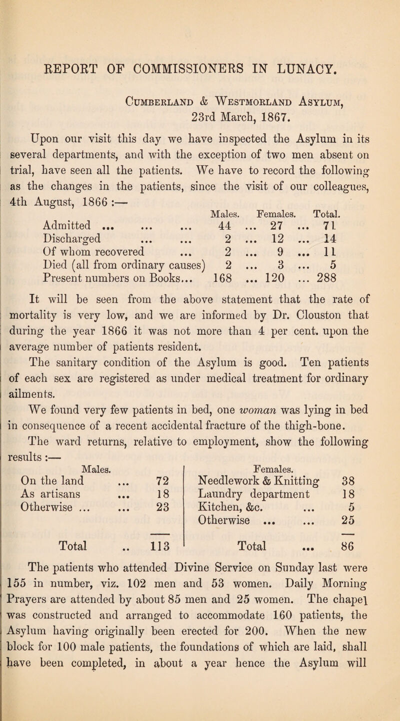 REPORT OF COMMISSIONERS IN LUNACY. Cumberland & Westmorland Asylum, 23rd March, 1867. Upon our visit this day we have inspected the Asylum in its several departments, and with the exception of two men absent on trial, have seen all the patients. We have to record the following as the changes in the patients, since the visit of our colleagues, 4th August, 1866 :— Males. Females. Total. Admitted ... 44 ... 27 ... 71 Discharged 2 ... 12 ... 14 Of whom recovered 2 ... 9 ... 1L Died (all from ordinary causes) 2 ... 3 ... 5 Present numbers on Books... 168 ... 120 ... 288 It will be seen from the above statement that the rate of mortality is very low, and we are informed by Dr. Clouston that during the year 1866 it was not more than 4 per cent, upon the average number of patients resident. The sanitary condition of the Asylum is good. Ten patients of each sex are registered as under medical treatment for ordinary ailments. We found very few patients in bed, one woman was lying in bed in consequence of a recent accidental fracture of the thigh-bone. The ward returns, relative to employment, show the following results:— Males. Females. On the land 72 Needlework & Knitting 38 As artisans 18 Laundry department 18 Otherwise ... 23 Kitchen, &c. 5 Otherwise ... 25 Total 113 Total 86 The patients who attended Divine Service on Sunday last were 155 in number, viz. 102 men and 53 women. Daily Morning Prayers are attended by about 85 men and 25 women. The chapel was constructed and arranged to accommodate 160 patients, the Asylum having originally been erected for 200. When the new block for 100 male patients, the foundations of which are laid, shall liave been completed, in about a year hence the Asylum will