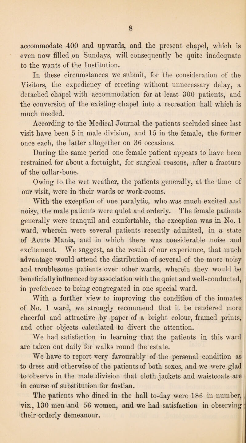 accommodate 400 and upwards, and the present chapel, which is even now filled on Sundays, will consequently he quite inadequate to the wants of the Institution. In these circumstances we submit, for the consideration of the Visitors, the expediency of erecting without unnecessary delay, a detached chapel with accommodation for at least 300 patients, and the conversion of the existing chapel into a recreation hall which is much needed. According to the Medical Journal the patients secluded since last visit have been 5 in male division, and 15 in the female, the former once each, the latter altogether on 36 occasions. During the same period one female patient appears to have been restrained for about a fortnight, for surgical reasons, after a fracture of the collar-bone. Owing to the wet weather, the patients generally, at the time of our visit, were in their wards or work-rooms. With the exception of one paralytic, who was much excited and noisy, the male patients were quiet and orderly. The female patients generally were tranquil and comfortable, the exception was in No. 1 ward, wherein were several patients recently admitted, in a state of Acute Mania, and in which there was considerable noise and excitement. We suggest, as the result of our experience, that much advantage would attend the distribution of several of the more noisy and troublesome patients over other wards, wherein they would be beneficially influenced by association with the quiet and well-conducted, in preference to being congregated in one special ward. With a further view to improving the condition of the inmates of No. 1 ward, we strongly recommend that it be rendered more cheerful and attractive by paper of a bright colour, framed prints, and other objects calculated to divert the attention. We had satisfaction in learning that the patients in this ward are taken out daily for walks round the estate. We have to report very favourably of the personal condition as to dress and otherwise of the patients of both sexes, and we were glad to observe in the male division that cloth jackets and waistcoats are in course of substitution for fustian. The patients who dined in the hall to-day were 186 in number, viz., 130 men and 56 women, and we had satisfaction in observing their orderly demeanour.