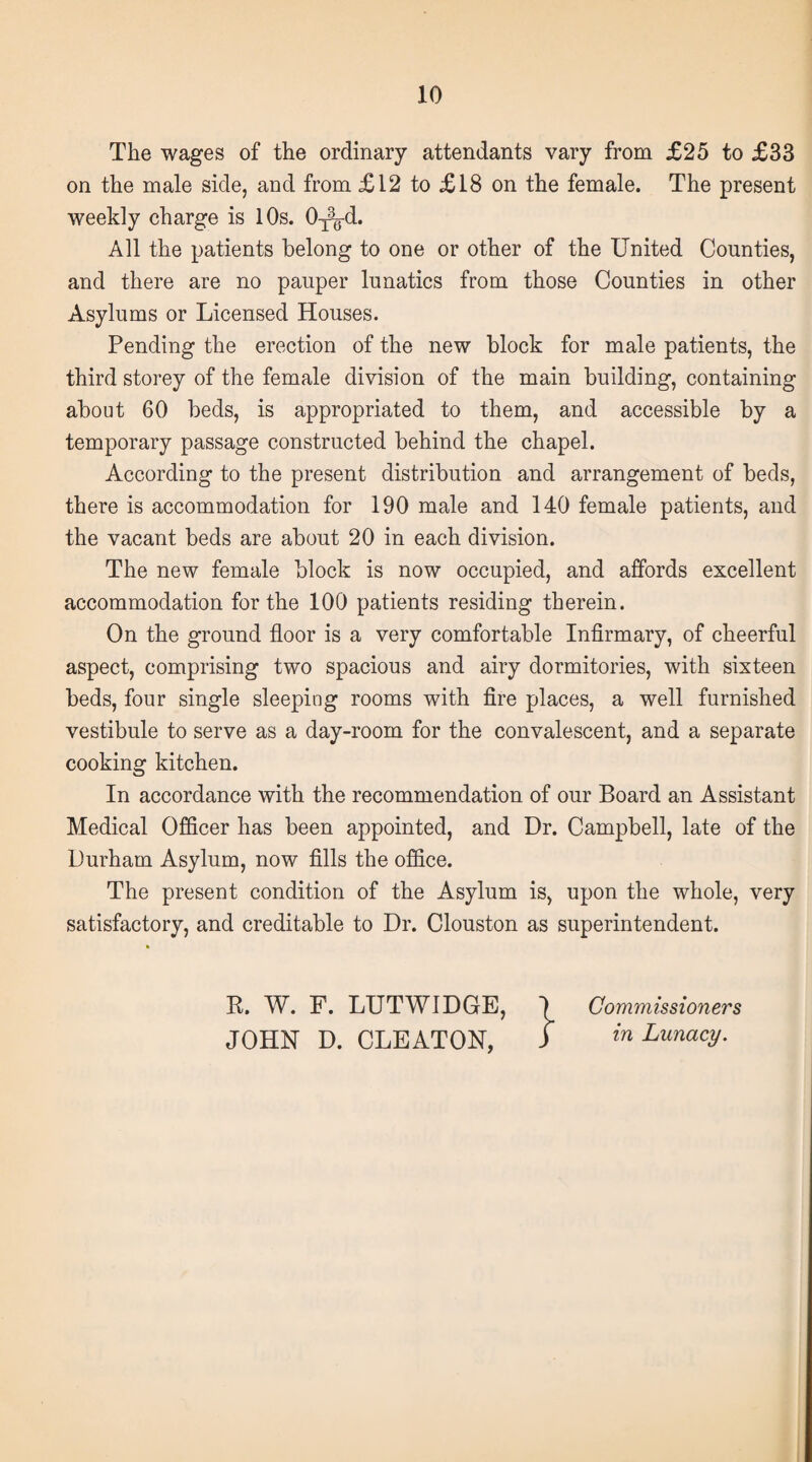 The wages of the ordinary attendants vary from £25 to £33 on the male side, and from £12 to £18 on the female. The present weekly charge is 10s. 0^-d. All the patients belong to one or other of the United Counties, and there are no pauper lunatics from those Counties in other Asylums or Licensed Houses. Pending the erection of the new block for male patients, the third storey of the female division of the main building, containing about 60 beds, is appropriated to them, and accessible by a temporary passage constructed behind the chapel. According to the present distribution and arrangement of beds, there is accommodation for 190 male and 140 female patients, and the vacant beds are about 20 in each division. The new female block is now occupied, and affords excellent accommodation for the 100 patients residing therein. On the ground floor is a very comfortable Infirmary, of cheerful aspect, comprising two spacious and airy dormitories, with sixteen beds, four single sleeping rooms with fire places, a well furnished vestibule to serve as a day-room for the convalescent, and a separate cooking kitchen. In accordance with the recommendation of our Board an Assistant Medical Officer has been appointed, and Dr. Campbell, late of the Durham Asylum, now fills the office. The present condition of the Asylum is, upon the whole, very satisfactory, and creditable to Dr. Clouston as superintendent. % R. W. F. LUTWIDGE, ) Commissioners JOHN D. CLEATON, J in Lunacy.