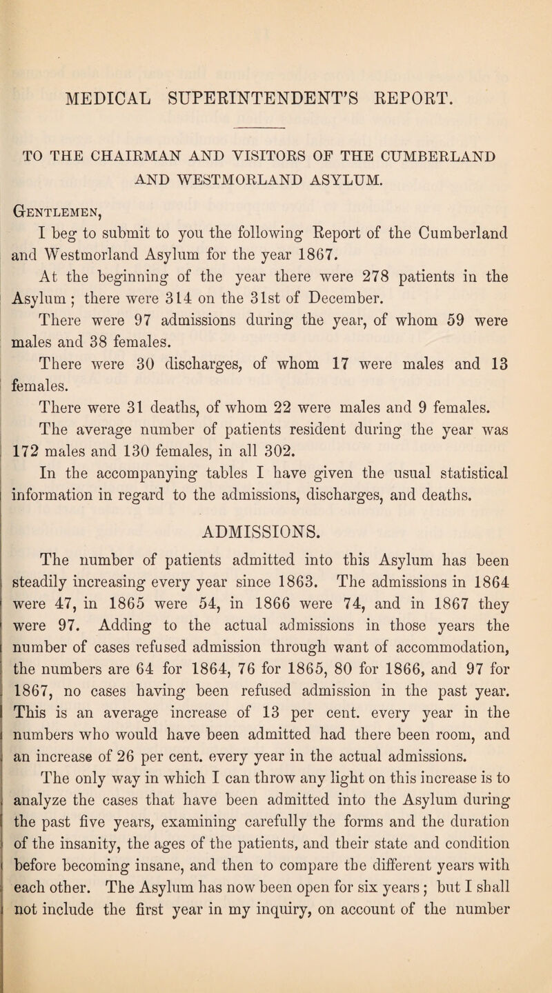 MEDICAL SUPERINTENDENT’S REPORT. TO THE CHAIRMAN AND VISITORS OF THE CUMBERLAND AND WESTMORLAND ASYLUM. Gentlemen, I beg to submit to you tbe following Report of the Cumberland and Westmorland Asylum for the year 1867. At the beginning of the year there were 278 patients in the Asylum ; there were 314 on the 31st of December. There were 97 admissions during the year, of whom 59 were males and 38 females. There were 30 discharges, of whom 17 were males and 13 females. There were 31 deaths, of whom 22 were males and 9 females. The average number of patients resident during the year was 172 males and 130 females, in all 302. In the accompanying tables I have given the usual statistical information in regard to the admissions, discharges, and deaths. ADMISSIONS. The number of patients admitted into this Asylum has been steadily increasing every year since 1863. The admissions in 1864 were 47, in 1865 were 54, in 1866 were 74, and in 1867 they were 97. Adding to the actual admissions in those years the number of cases refused admission through want of accommodation, the numbers are 64 for 1864, 76 for 1865, 80 for 1866, and 97 for 1867, no cases having been refused admission in the past year. This is an average increase of 13 per cent, every year in the numbers who would have been admitted had there been room, and an increase of 26 per cent, every year in the actual admissions. The only way in which I can throw any light on this increase is to analyze the cases that have been admitted into the Asylum during the past five years, examining carefully the forms and the duration of the insanity, the ages of the patients, and their state and condition before becoming insane, and then to compare the different years with each other. The Asylum has now been open for six years ; but I shall not include the first year in my inquiry, on account of the number