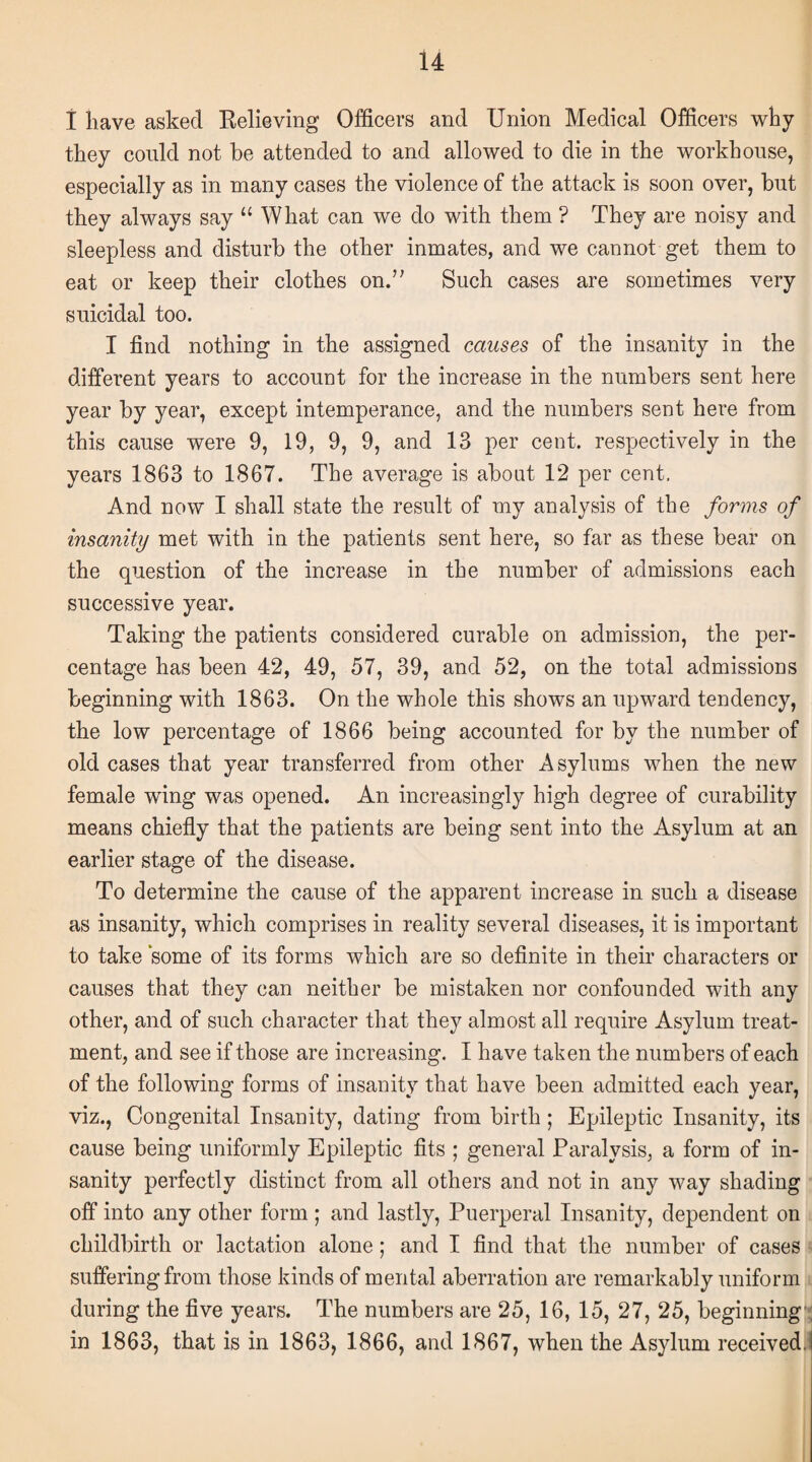 I have asked Relieving Officers and Union Medical Officers why they could not be attended to and allowed to die in the workhouse, especially as in many cases the violence of the attack is soon over, but they always say “ What can we do with them ? They are noisy and sleepless and disturb the other inmates, and we cannot get them to eat or keep their clothes on.” Such cases are sometimes very suicidal too. I find nothing in the assigned causes of the insanity in the different years to account for the increase in the numbers sent here year by year, except intemperance, and the numbers sent here from this cause were 9, 19, 9, 9, and 13 per cent, respectively in the years 1863 to 1867. The average is about 12 per cent. And now I shall state the result of my analysis of the forms of insanity met with in the patients sent here, so far as these bear on the question of the increase in the number of admissions each successive year. Taking the patients considered curable on admission, the per¬ centage has been 42, 49, 57, 39, and 52, on the total admissions beginning with 1863. On the whole this shows an upward tendency, the low percentage of 1866 being accounted for by the number of old cases that year transferred from other Asylums when the new female wing was opened. An increasingly high degree of curability means chiefly that the patients are being sent into the Asylum at an earlier stage of the disease. To determine the cause of the apparent increase in such a disease as insanity, which comprises in reality several diseases, it is important to take some of its forms which are so definite in their characters or causes that they can neither be mistaken nor confounded with any other, and of such character that they almost all require Asylum treat¬ ment, and see if those are increasing. I have taken the numbers of each of the following forms of insanity that have been admitted each year, viz., Congenital Insanity, dating from birth; Epileptic Insanity, its cause being uniformly Epileptic fits ; general Paralysis, a form of in¬ sanity perfectly distinct from all others and not in any way shading off into any other form; and lastly, Puerperal Insanity, dependent on childbirth or lactation alone; and I find that the number of cases suffering from those kinds of mental aberration are remarkably uniform during the five years. The numbers are 25, 16, 15, 27, 25, beginning , in 1863, that is in 1863, 1866, and 1867, when the Asylum received.