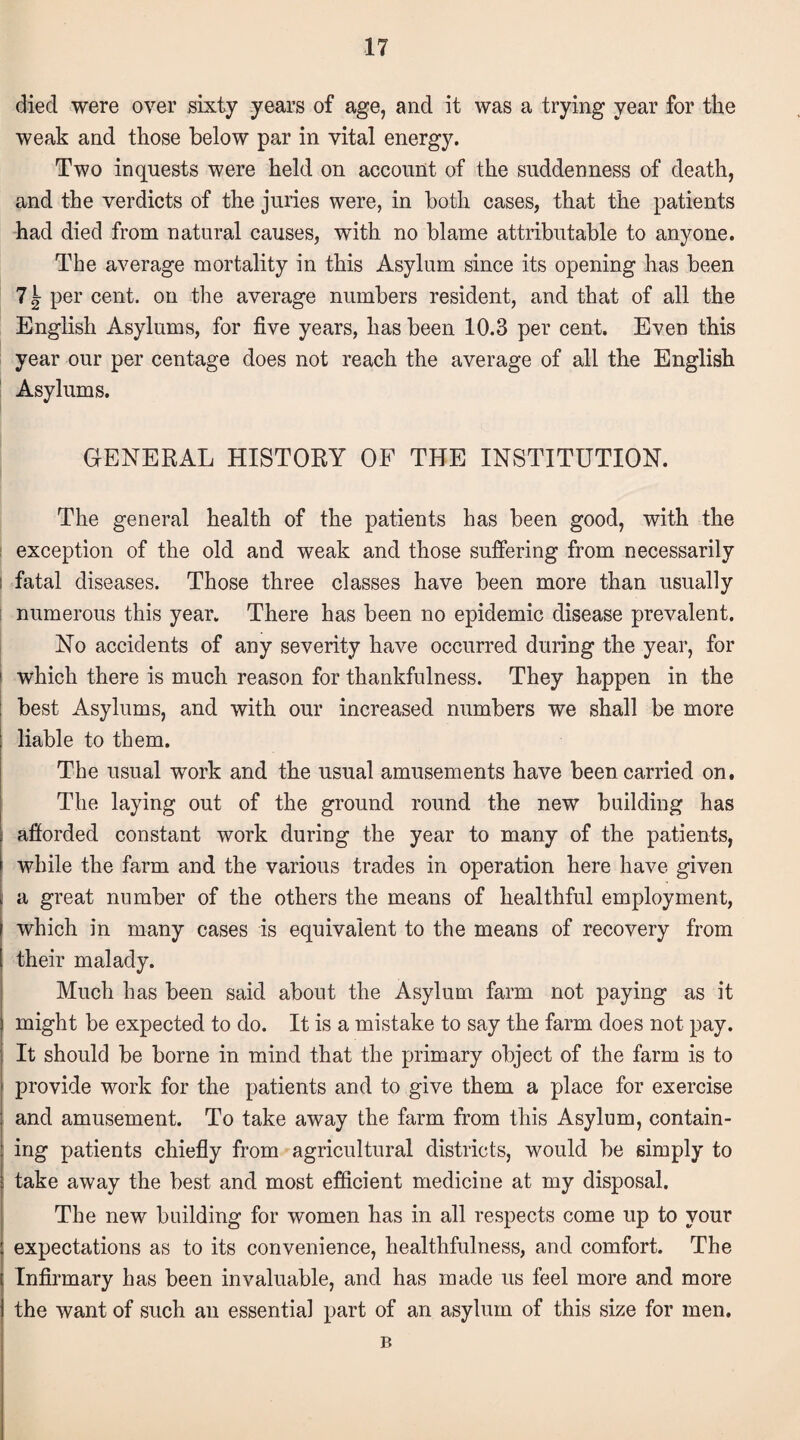 died were over sixty years of age, and it was a trying year for the weak and those below par in vital energy. Two inquests were held on account of the suddenness of death, and the verdicts of the juries were, in both cases, that the patients had died from natural causes, with no blame attributable to anyone. The average mortality in this Asylum since its opening has been 7^ per cent, on the average numbers resident, and that of all the English Asylums, for five years, has been 10.3 per cent. Even this year our per centage does not reach the average of all the English Asylums. GENERAL HISTORY OF THE INSTITUTION. The general health of the patients has been good, with the exception of the old and weak and those suffering from necessarily l fatal diseases. Those three classes have been more than usually numerous this year. There has been no epidemic disease prevalent. No accidents of any severity have occurred during the year, for 1 which there is much reason for thankfulness. They happen in the best Asylums, and with our increased numbers we shall be more liable to them. The usual work and the usual amusements have been carried on. The laying out of the ground round the new building has i afforded constant work during the year to many of the patients, while the farm and the various trades in operation here have given a great number of the others the means of healthful employment, which in many cases is equivalent to the means of recovery from their malady. Much has been said about the Asylum farm not paying as it might be expected to do. It is a mistake to say the farm does not pay. It should be borne in mind that the primary object of the farm is to provide work for the patients and to give them a place for exercise and amusement. To take away the farm from this Asylum, contain¬ ing patients chiefly from agricultural districts, would be simply to take away the best and most efficient medicine at my disposal. The new building for women has in all respects come up to your expectations as to its convenience, healthfulness, and comfort. The Infirmary has been invaluable, and has made us feel more and more the want of such an essential part of an asylum of this size for men. B