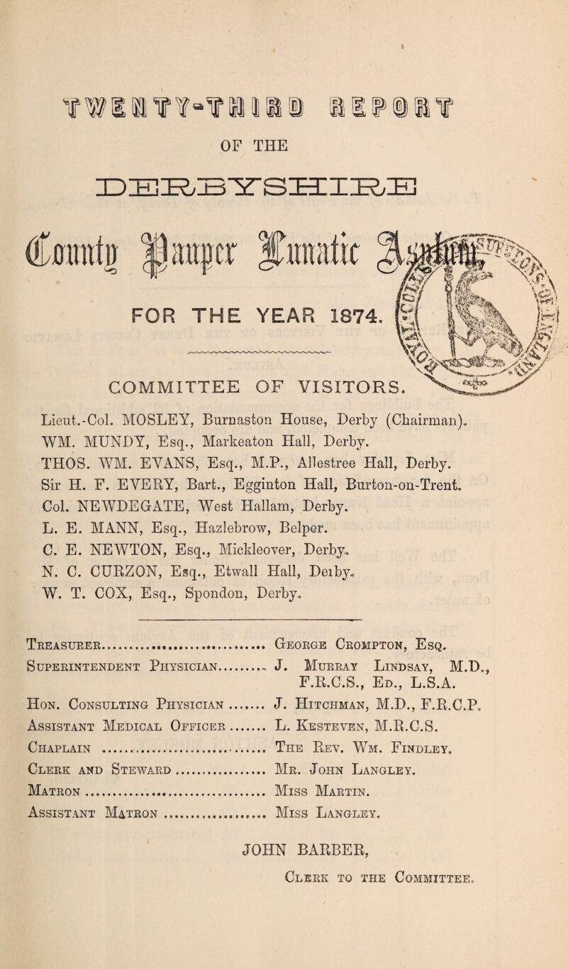 twin¥“?nii! aiip®a? OF THE DZH^BYSHIRE Lieut.-Col. MOSLEY, Burnaston House, Derby (Chairman). WM. MUNDY, Esq., Markeaton Hall, Derby. THOS. WM. EVANS, Esq., M.P., Allestree Hall, Derby. Sir H. F. EVERY, Bart., Egginton Hall, Burton-on-Trent. Col. NEWDEGATE, West Hallam, Derby. L. E. MANN, Esq., Hazlebrow, Belper. C. E. NEWTON, Esq., Mickleover, Derby. N. C. CURZQN, Esq., Etwall Hall, Deib}u W. T. COX, Esq., Spondon, Derby. Treasurer..... Superintendent Physician.. Hon. Consulting Physician Assistant Medical Officer Chaplain .. Clerk and Steward. Matron. Assistant Matron.. George Crompton, Esq. J. Murray Lindsay, M.D., F.R.C.S., Ed., L.S.A. J. Hitchman, M.D., F.R.C.P. L. Kesteven, M.R.C.S. The Rev. Wm. Findley. Mr. John Langley. Miss Martin. Miss Langley. JOHN BARBER, Clerk to the Committee.