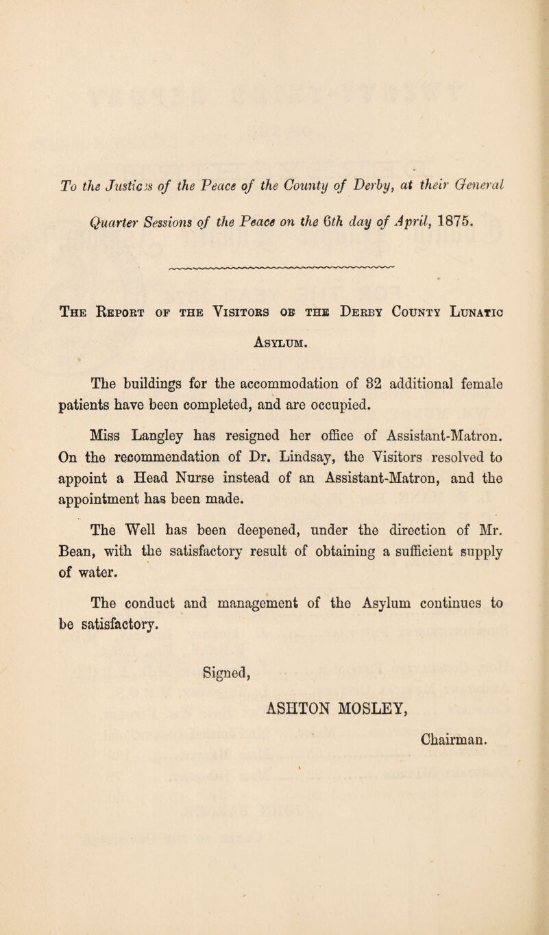 To the Justices of the Peace of the County of Derby, at their General Quarter Sessions of the Peace on the 6th day of April, 1875. The Report of the Visitors oe the Derby County Lunatic Asylum. The buildings for the accommodation of 82 additional female patients have been completed, and are occupied. Miss Langley has resigned her office of Assistant-Matron. On the recommendation of Dr. Lindsay, the Visitors resolved to appoint a Head Nurse instead of an Assistant-Matron, and the appointment has been made. The Well has been deepened, under the direction of Mr. Bean, with the satisfactory result of obtaining a sufficient supply of water. The conduct and management of the Asylum continues to be satisfactory. Signed, ASHTON MOSLEY, Chairman.