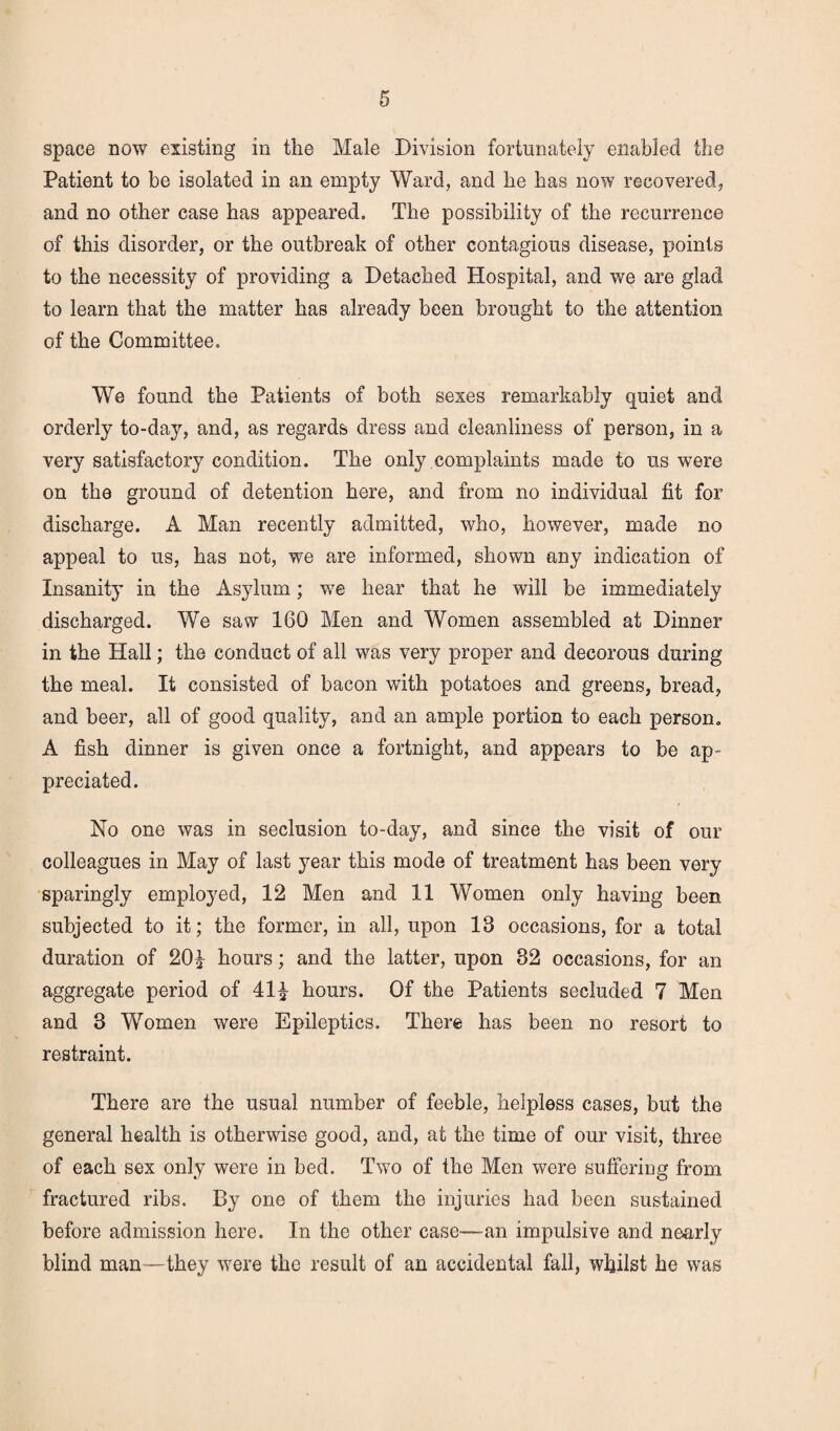 space now existing in the Male Division fortunately enabled the Patient to be isolated in an empty Ward, and he has now recovered, and no other case has appeared. The possibility of the recurrence of this disorder, or the outbreak of other contagious disease, points to the necessity of providing a Detached Hospital, and we are glad to learn that the matter has already been brought to the attention of the Committee, We found the Patients of both sexes remarkably quiet and orderly to-day, and, as regards dress and cleanliness of person, in a very satisfactory condition. The only complaints made to us were on the ground of detention here, and from no individual fit for discharge. A Man recently admitted, who, however, made no appeal to us, has not, we are informed, shown any indication of Insanity in the Asylum; we hear that he will be immediately discharged. We saw 160 Men and Women assembled at Dinner in the Hall; the conduct of all was very proper and decorous during the meal. It consisted of bacon with potatoes and greens, bread, and beer, all of good quality, and an ample portion to each person. A fish dinner is given once a fortnight, and appears to be ap¬ preciated. No one was in seclusion to-day, and since the visit of our colleagues in May of last year this mode of treatment has been very sparingly employed, 12 Men and 11 Women only having been subjected to it; the former, in all, upon 13 occasions, for a total duration of 20£ hours; and the latter, upon 32 occasions, for an aggregate period of 41^ hours. Of the Patients secluded 7 Men and 3 Women were Epileptics. There has been no resort to restraint. There are the usual number of feeble, helpless cases, but the general health is otherwise good, and, at the time of our visit, three of each sex only were in bed. Two of the Men were suffering from fractured ribs. By one of them the injuries had been sustained before admission here. In the other case—an impulsive and nearly blind man—they were the result of an accidental fall, whilst he was