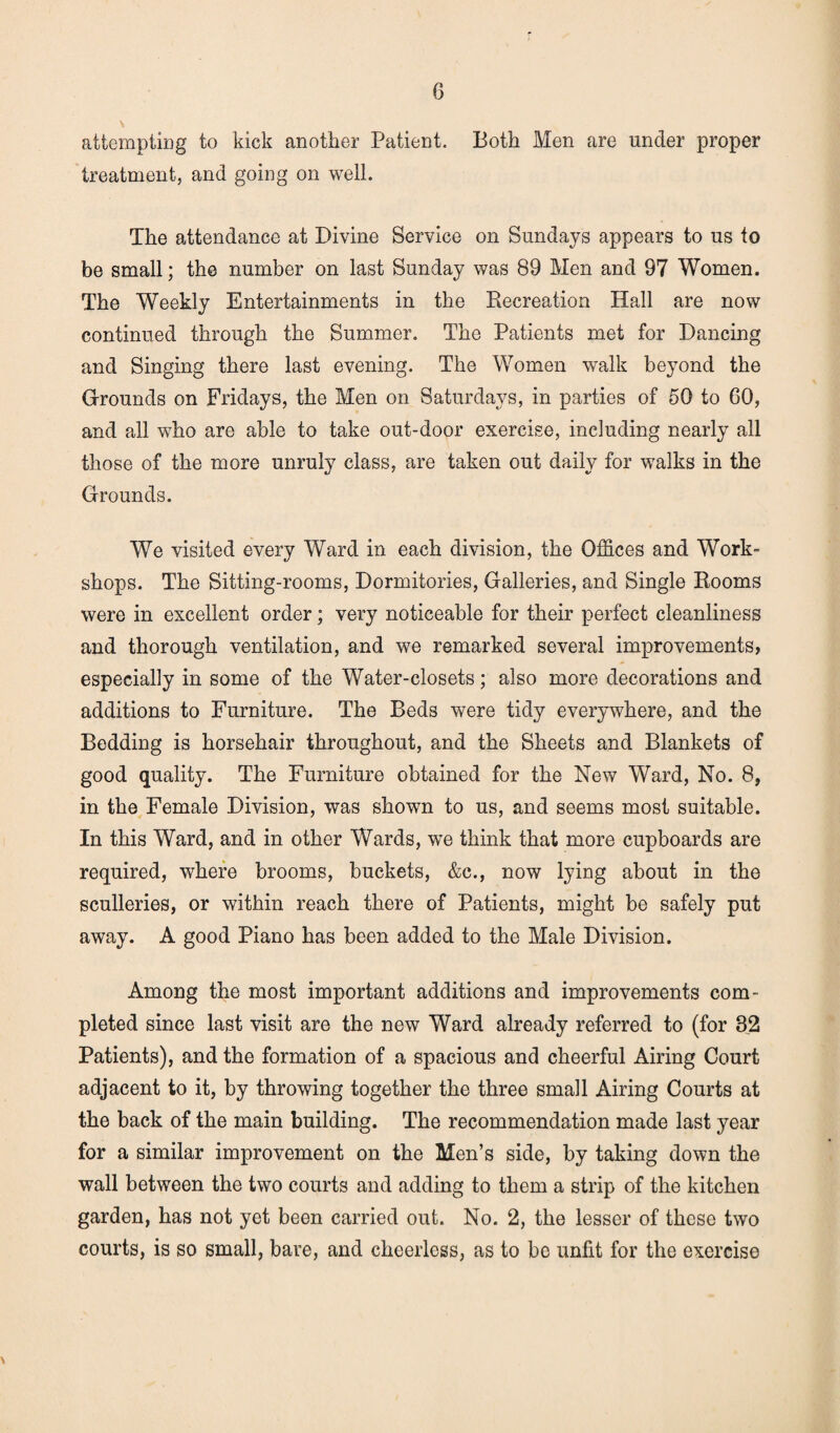 attempting to kick another Patient. Both Men are under proper treatment, and going on well. The attendance at Divine Service on Sundays appears to us to be small; the number on last Sunday was 89 Men and 97 Women. The Weekly Entertainments in the Recreation Hall are now continued through the Summer. The Patients met for Dancing and Singing there last evening. The Women walk beyond the Grounds on Fridays, the Men on Saturdays, in parties of 50 to 60, and all who are able to take out-door exercise, including nearly all those of the more unruly class, are taken out daily for walks in the Grounds. We visited every Ward in each division, the Offices and Work¬ shops. The Sitting-rooms, Dormitories, Galleries, and Single Rooms were in excellent order; very noticeable for their perfect cleanliness and thorough ventilation, and we remarked several improvements, especially in some of the Water-closets; also more decorations and additions to Furniture. The Beds were tidy everywhere, and the Bedding is horsehair throughout, and the Sheets and Blankets of good quality. The Furniture obtained for the New Ward, No. 8, in the Female Division, was shown to us, and seems most suitable. In this Ward, and in other Wards, we think that more cupboards are required, where brooms, buckets, &c., now lying about in the sculleries, or within reach there of Patients, might be safely put away. A good Piano has been added to the Male Division. Among the most important additions and improvements com¬ pleted since last visit are the new Ward already referred to (for 32 Patients), and the formation of a spacious and cheerful Airing Court adjacent to it, by throwing together the three small Airing Courts at the back of the main building. The recommendation made last year for a similar improvement on the Men’s side, by taking down the wall between the two courts and adding to them a strip of the kitchen garden, has not yet been carried out. No. 2, the lesser of these two courts, is so small, bare, and cheerless, as to be unfit for the exercise \