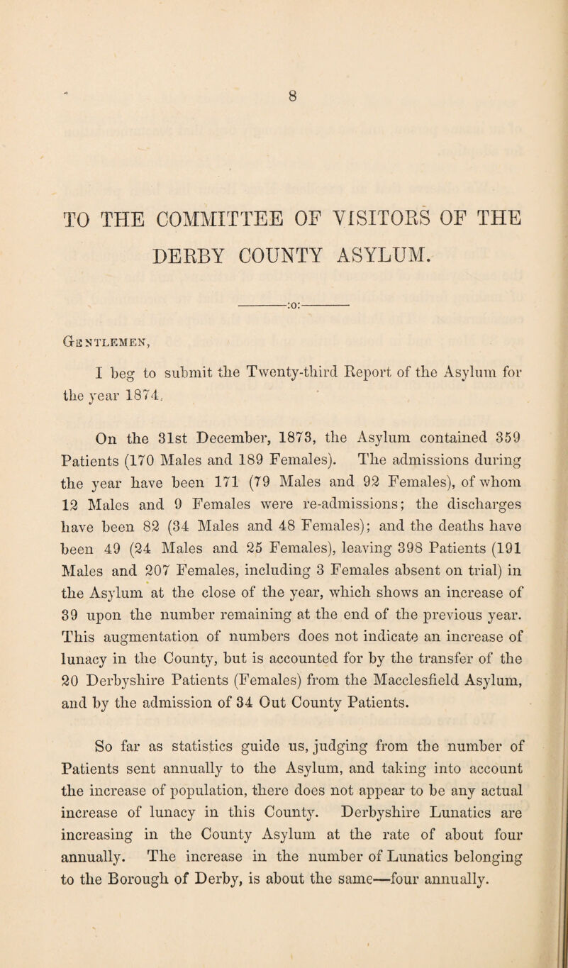 TO THE COMMITTEE OF VISITORS OF THE DERBY COUNTY ASYLUM. -:o:- Gentlemen, I beg to submit the Twenty-third Report of the Asylum for the year 1874.- «/ On the 31st December, 1873, the Asylum contained 359 Patients (170 Males and 189 Females). The admissions during the year have been 171 (79 Males and 92 Females), of whom 12 Males and 9 Females were re-admissions; the discharges have been 82 (34 Males and 48 Females); and the deaths have been 49 (24 Males and 25 Females), leaving 398 Patients (191 Males and 207 Females, including 3 Females absent on trial) in the Asylum at the close of the year, which shows an increase of 39 upon the number remaining at the end of the previous year. This augmentation of numbers does not indicate an increase of lunacy in the County, but is accounted for by the transfer of the 20 Derbyshire Patients (Females) from the Macclesfield Asylum, and by the admission of 34 Out County Patients. So far as statistics guide us, judging from the number of Patients sent annually to the Asylum, and taking into account the increase of population, there does not appear to be any actual increase of lunacy in this County. Derbyshire Lunatics are increasing in the County Asylum at the rate of about four annually. The increase in the number of Lunatics belonging to the Borough of Derby, is about the same—four annually.