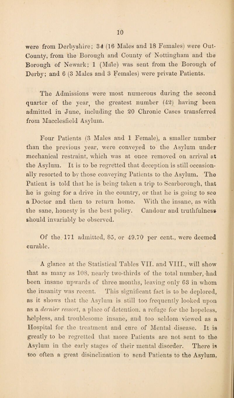 were from Derbyshire; 34 (16 Males and 18 Females) were Out- County, from the Borough and County of Nottingham and the Borough of Newark; 1 (Male) was sent from the Borough of Derby; and 6 (3 Males and 3 Females) were private Patients. The Admissions were most numerous during the second quarter of the yeaiy the greatest number (42) having been admitted in June, including the 20 Chronic Cases transferred from Macclesfield Asylum. Four Patients (3 Males and 1 Female), a smaller number than the previous year, were conveyed to the Asylum under mechanical restraint, which was at once removed on arrival at the Asylum. It is to be regretted that deception is still occasion¬ ally resorted to by those conveying Patients to the Asylum. The Patient is told that he is being taken a trip to Scarborough, that he is going for a drive in the country, or that he is going to see a Doctor and then to return home. With the insane, as with the sane, honesty is the best policy. Candour and truthfulness should invariably be observed. Of the 171 admitted, 85, or 49.70' per cent., were deemed curable. A glance at the Statistical Tables VII. and VIII., will show that as many as 108, nearly two-thirds of the total number, had been insane upwards of three months, leaving only 63 in whom the insanity was recent. This significant fact is to be deplored, as it shows that the Asylum is still too frequently looked upon as a dernier ressort, a place of detention, a refuge for the hopeless, helpless, and troublesome insane, and too seldom viewed as a Hospital for the treatment and cure of Mental disease. It is greatly to be regretted that more Patients are not sent to the Asylum in the early stages of their mental disorder. There is too often a great disinclination to send Patients to the Asylum,