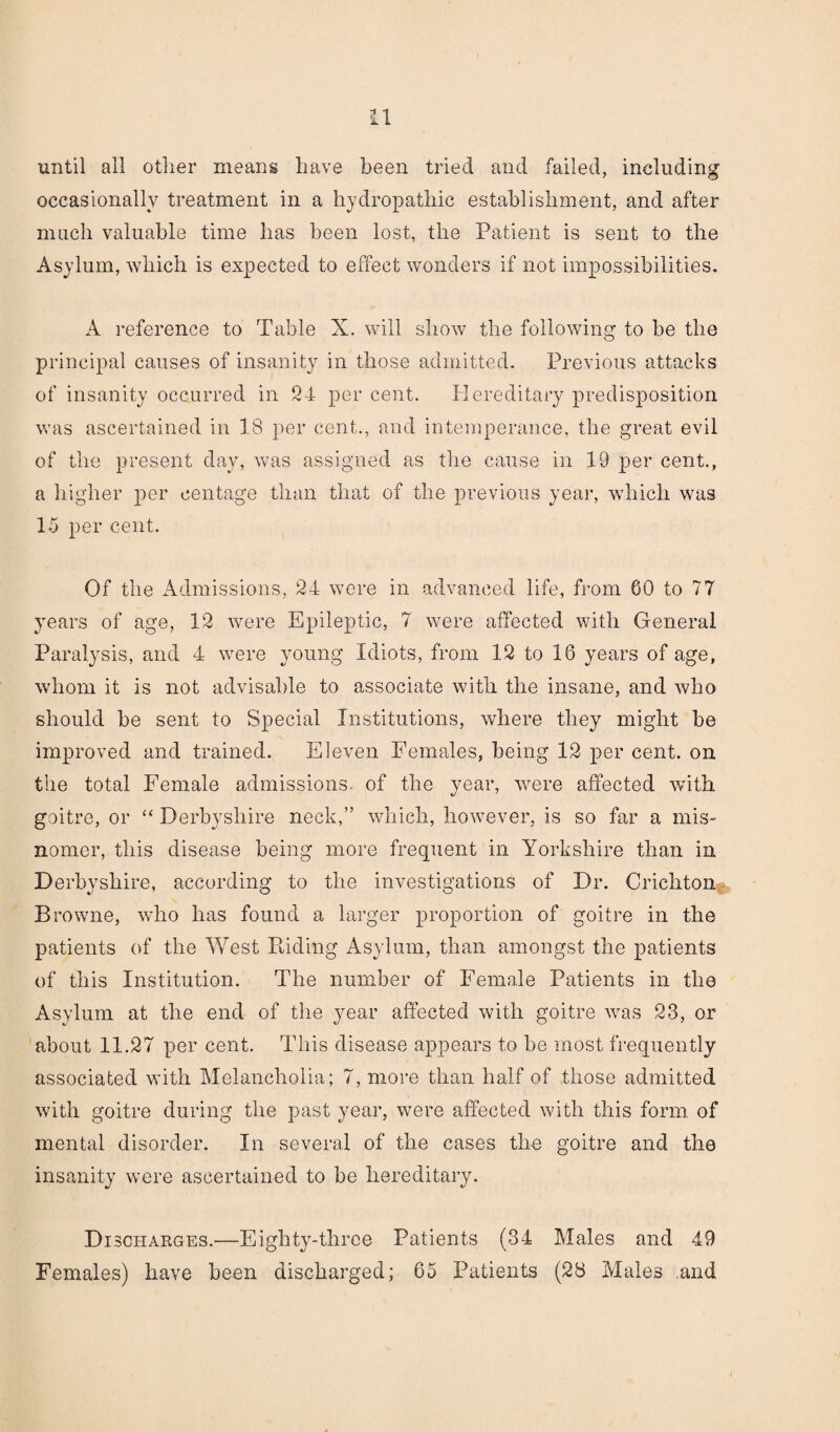 until all other means have been tried and failed, including occasionally treatment in a hydropathic establishment, and after much valuable time has been lost, the Patient is sent to the Asylum, which is expected to effect wonders if not impossibilities. A reference to Table X. will show the following to be the principal causes of insanity in those admitted. Previous attacks of insanity occurred in 24 per cent. Hereditary predisposition was ascertained in 18 per cent., and intemperance, the great evil of the present day, was assigned as the cause in 19 per cent., a higher per eentage than that of the previous year, which was 15 per cent. Of the Admissions, 24 were in advanced life, from GO to 77 years of age, 12 were Epileptic, 7 were affected with General Paralysis, and 4 were young Idiots, from 12 to 16 years of age, whom it is not advisable to associate with the insane, and who should be sent to Special Institutions, where they might be improved and trained. Eleven Females, being 12 per cent, on the total Female admissions- of the year, were affected with goitre, or “ Derbyshire neck,” which, however, is so far a mis¬ nomer, this disease being more frequent in Yorkshire than in Derbyshire, according to the investigations of Dr. Crichton Brownie, who has found a larger proportion of goitre in the patients of the West Riding Asylum, than amongst the patients of this Institution. The number of Female Patients in the Asylum at the end of the year affected with goitre w^as 23, or about 11.27 per cent. This disease appears to be most frequently associated with Melancholia; 7, more than half of those admitted with goitre during the past year, w^ere affected with this form of mental disorder. In several of the cases the goitre and the insanity were ascertained to be hereditary. Discharges.—Eighty-three Patients (34 Males and 49 Females) have been discharged; 65 Patients (28 Males .and