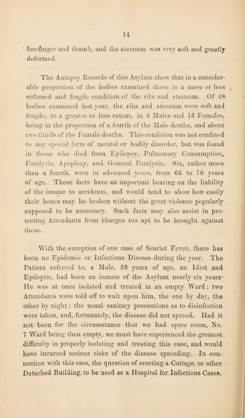 forefinger and thumb, and the sternum was very soft and greatly deformed. The Autopsy Records of this Asylum show that in a consider¬ able proportion of the bodies examined there is a more or less softened and fragile condition of the ribs and sternum. Of 48 bodies examined last year, the ribs and sternum were soft and fragile, to a greater or less extent, in 6 Males and 16 Females, being in the proportion of a fourth of the Male deaths, and about two-thirds of the Female deaths. This condition was not confined to any special form of mental or bodily disorder, but was found in those who died from Epilepsy, Pulmonary Consumption, Paralysis, Apoplexy, and General Paralysis. Six, rather more than a fourth, were in advanced years, from 62 to 76 years of age. These facts have an important bearing on the liability of the insane to accidents, and would tend to show how easily their bones may be broken without the great violence popularly supposed to be necessary. Such facts may also assist in pro¬ tecting Attendants from charges too apt to be brought against them. With the exception of one case of Scarlet Fever, there has been no Epidemic or Infectious Disease during the year. The Patient referred to, a Male, 38 years of age, an Idiot and Epileptic, had been an inmate of the Asylum nearly six years’ He was at once isolated and treated in an empty Ward ; two Attendants were told off to wait upon him, the one by day, the other by night; the usual sanitary precautions as to disinfection were taken, and, fortunately, the disease did not spread. Had it not been for the circumstance that we had spare room, No. 7 Ward being then empty, we must have experienced the greatest difficulty in properly isolating and treating this case, and would have incurred serious risks of the disease spreading. In con¬ nection with this case, the question of erecting a Cottage, or other Detached Building, to be used as a Hospital for Infectious Cases,