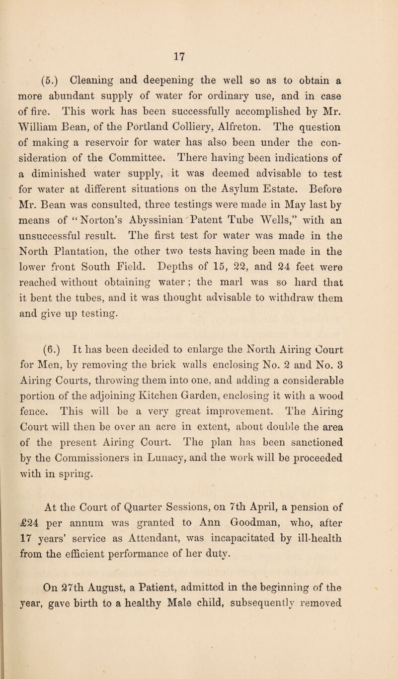 (5.) Cleaning and deepening the well so as to obtain a more abundant supply of water for ordinary use, and in case of fire. This work lias been successfully accomplished by Mr. William Bean, of the Portland Colliery, Alfreton. The question of making a reservoir for water lias also been under the con¬ sideration of the Committee. There having been indications of a diminished water supply, it was deemed advisable to test for water at different situations on the Asylum Estate. Before Mr. Bean was consulted, three testings were made in May last by means of “Norton’s Abyssinian Patent Tube Wells,” with an unsuccessful result. The first test for water was made in the North Plantation, the other two tests having been made in the lowrer front South Field. Depths of 15, 22, and 24 feet were reached without obtaining water; the marl was so hard that it bent the tubes, and it was thought advisable to withdraw them and give up testing. (6.) It has been decided to enlarge the North Airing Court for Men, by removing the brick walls enclosing No. 2 and No. 3 Airing Courts, throwing them into one, and adding a considerable portion of the adjoining Kitchen Garden, enclosing it with a wood fence. This will be a very great improvement. The Airing Court will then be over an acre in extent, about double the area of the present Airing Court. The plan has been sanctioned by the Commissioners in Lunacy, and the work will be proceeded with in spring. At the Court of Quarter Sessions, on 7th April, a pension of £24 per annum wTas granted to Ann Goodman, who, after 17 years’ service as Attendant, was incapacitated by ill-health from the efficient performance of her duty. On 27th August, a Patient, admitted in the beginning of the year, gave birth to a healthy Male child, subsequently removed