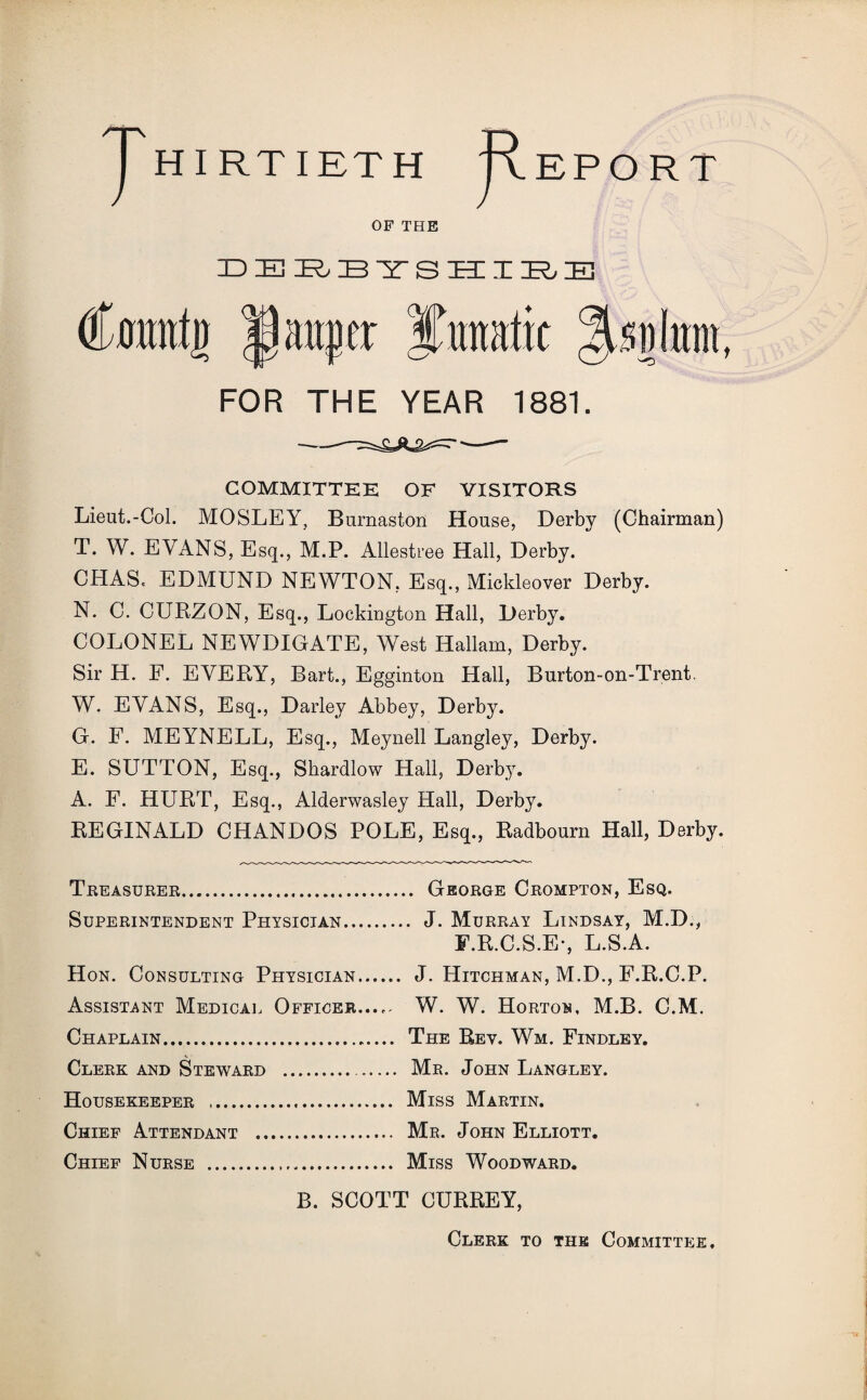 J hirtieth Report OF THE DBRBTSHIBB (foittrtg pauper Jimatic %mhm FOR THE YEAR 1881. COMMITTEE OF VISITORS Lieut.-Col. MOSLEY, Burnaston House, Derby (Chairman) T. W. EVANS, Esq., M.P. Allestree Hall, Derby. CHAS< EDMUND NEWTON, Esq., Mickleover Derby. N. C. CURZON, Esq., Lockington Hall, Derby. COLONEL NEWDIGATE, West Hallam, Derby. Sir H. F. EVERY, Bart., Egginton Hall, Burton-on-Trent. W. EVANS, Esq., Darley Abbey, Derby. G. F. MEYNELL, Esq., Meynell Langley, Derby. E. SUTTON, Esq., Shardlow Hall, Derby. A. F. HURT, Esq., Alderwasley Hall, Derby. REGINALD CHANDOS POLE, Esq., Radbourn Hall, Derby. Treasurer.. George Crompton, Esq. Superintendent Physician. J. Murray Lindsay, M.D., F.R.C.S.E-, L.S.A. Hon. Consulting Physician. J. Hitchman, M.D., F.R.C.P. Assistant Medical Officer...^ W. W. Horton, M.B. C.M. Chaplain. The Rev. Wm. Findley. Clerk and Steward . Mr. John Langley. Housekeeper ... Miss Martin. Chief Attendant . Mr. John Elliott. Chief Nurse . Miss Woodward. B. SCOTT CURREY, Clerk to the Committee,