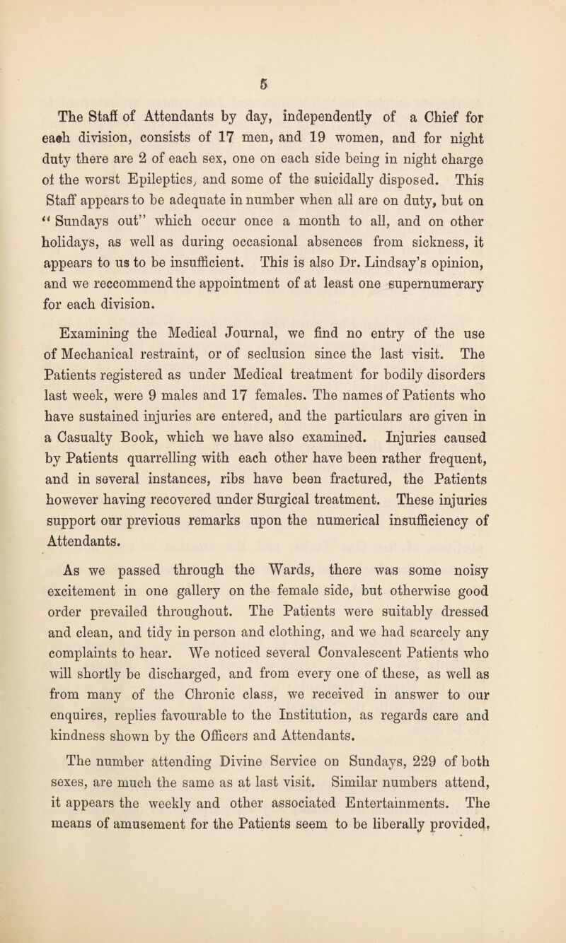 The Staff of Attendants by day, independently of a Chief for ea©h division, consists of 17 men, and 19 women, and for night duty there are 2 of each sex, one on each side being in night charge ot the worst Epileptics, and some of the suicidally disposed. This Staff appears to be adequate in number when all are on duty, but on “ Sundays out” which occur once a month to all, and on other holidays, as well as during occasional absences from sickness, it appears to us to be insufficient. This is also Dr. Lindsay’s opinion, and we reccommend the appointment of at least one supernumerary for each division. Examining the Medical Journal, we find no entry of the use of Mechanical restraint, or of seclusion since the last visit. The Patients registered as under Medical treatment for bodily disorders last week, were 9 males and 17 females. The names of Patients who have sustained injuries are entered, and the particulars are given in a Casualty Book, which we have also examined. Injuries caused by Patients quarrelling with each other have been rather frequent, and in several instances, ribs have been fractured, the Patients however having recovered under Surgical treatment. These injuries support our previous remarks upon the numerical insufficiency of Attendants. As we passed through the Wards, there was some noisy excitement in one gallery on the female side, but otherwise good order prevailed throughout. The Patients were suitably dressed and clean, and tidy in person and clothing, and we had scarcely any complaints to hear. We noticed several Convalescent Patients who will shortly be discharged, and from every one of these, as well as from many of the Chronic class, we received in answer to our enquires, replies favourable to the Institution, as regards care and kindness shown by the Officers and Attendants. The number attending Divine Service on Sundays, 229 of both sexes, are much the same as at last visit. Similar numbers attend, it appears the weekly and other associated Entertainments. The means of amusement for the Patients seem to be liberally provided,