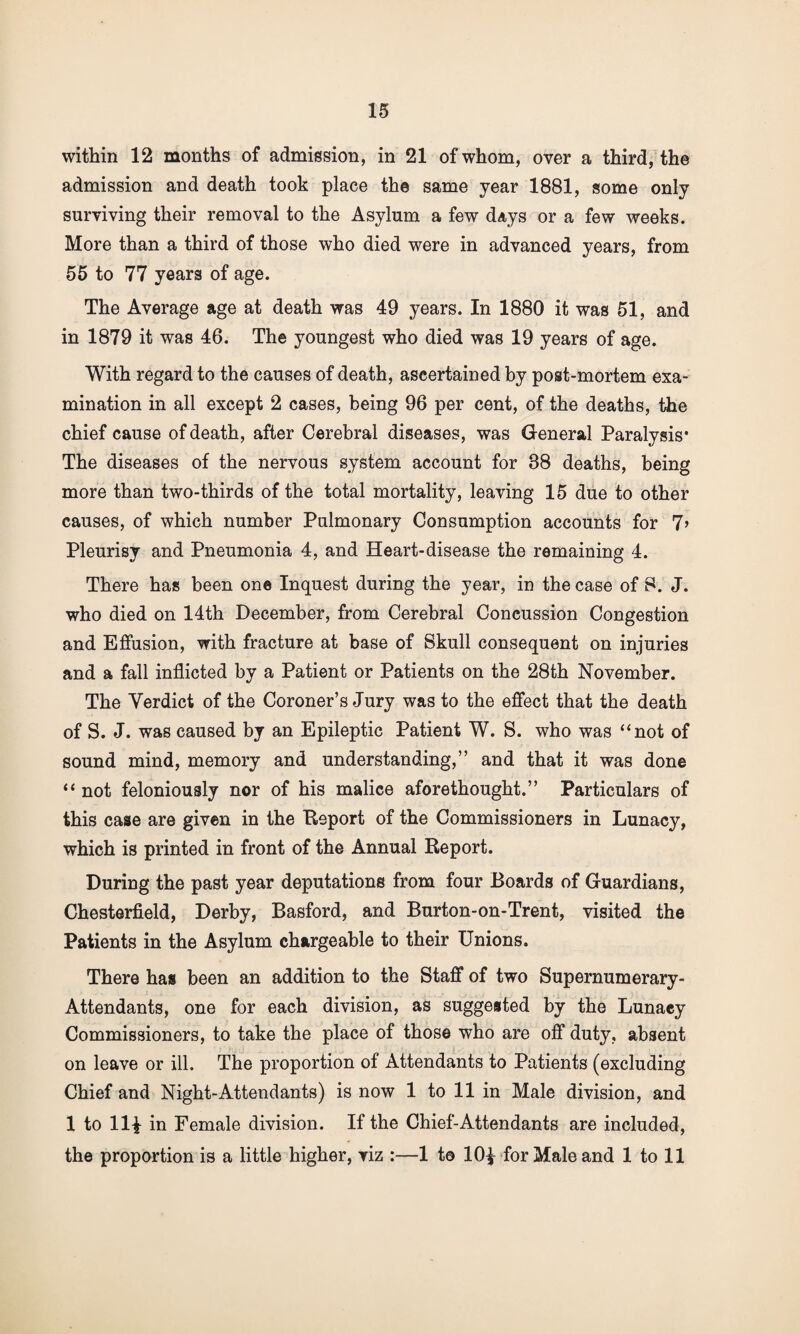 within 12 months of admission, in 21 of whom, over a third, the admission and death took place the same year 1881, some only surviving their removal to the Asylum a few days or a few weeks. More than a third of those who died were in advanced years, from 55 to 77 years of age. The Average age at death was 49 years. In 1880 it was 51, and in 1879 it was 46. The youngest who died was 19 years of age. With regard to the causes of death, ascertained by post-mortem exa¬ mination in all except 2 cases, being 96 per cent, of the deaths, the chief cause of death, after Cerebral diseases, was General Paralysis* The diseases of the nervous system account for 88 deaths, being more than two-thirds of the total mortality, leaving 15 due to other causes, of which number Pulmonary Consumption accounts for 7> Pleurisy and Pneumonia 4, and Heart-disease the remaining 4. There has been one Inquest during the year, in the case of S. J. who died on 14th December, from Cerebral Concussion Congestion and Effusion, with fracture at base of Skull consequent on injuries and a fall inflicted by a Patient or Patients on the 28th November. The Verdict of the Coroner’s Jury was to the effect that the death of S. J. was caused by an Epileptic Patient W. S. who was “not of sound mind, memory and understanding,” and that it was done “ not feloniously nor of his malice aforethought.” Particulars of this case are given in the Report of the Commissioners in Lunacy, which is printed in front of the Annual Report. During the past year deputations from four Boards of Guardians, Chesterfield, Derby, Basford, and Burton-on-Trent, visited the Patients in the Asylum chargeable to their Unions. There has been an addition to the Staff of two Supernumerary- Attendants, one for each division, as suggested by the Lunacy Commissioners, to take the place of those who are off duty, absent on leave or ill. The proportion of Attendants to Patients (excluding Chief and Night-Attendants) is now 1 to 11 in Male division, and 1 to 11^ in Female division. If the Chief-Attendants are included, the proportion is a little higher, viz :—1 t© 101 for Male and 1 to 11