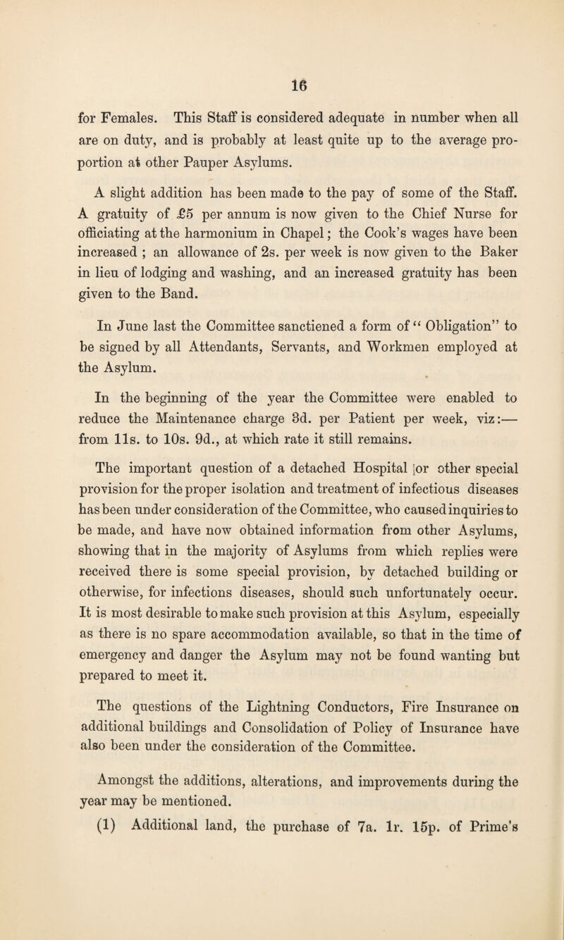for Females. This Staff is considered adequate in number when all are on duty, and is probably at least quite up to the average pro¬ portion at other Pauper Asylums. A slight addition has been made to the pay of some of the Staff. A gratuity of £5 per annum is now given to the Chief Nurse for officiating at the harmonium in Chapel; the Cook’s wages have been increased ; an allowance of 2s. per week is now given to the Baker in lieu of lodging and washing, and an increased gratuity has been given to the Band. In June last the Committee sanctiened a form of “ Obligation” to be signed by all Attendants, Servants, and Workmen employed at the Asylum. In the beginning of the year the Committee were enabled to reduce the Maintenance charge 8d. per Patient per week, viz:— from 11s. to 10s. 9d., at which rate it still remains. The important question of a detached Hospital jor other special provision for the proper isolation and treatment of infectious diseases has been under consideration of the Committee, who caused inquiries to be made, and have now obtained information from other Asylums, showing that in the majority of Asylums from which replies were received there is some special provision, by detached building or otherwise, for infections diseases, should such unfortunately occur. It is most desirable to make such provision at this Asylum, especially as there is no spare accommodation available, so that in the time of emergency and danger the Asylum may not be found wanting but prepared to meet it. The questions of the Lightning Conductors, Fire Insurance on additional buildings and Consolidation of Policy of Insurance have also been under the consideration of the Committee. Amongst the additions, alterations, and improvements during the year may be mentioned. (1) Additional land, the purchase of 7a. lr. 15p. of Prime’s