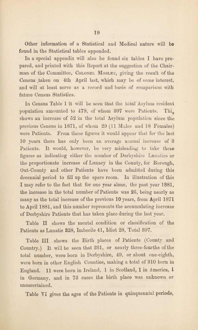 Other information of a Statistical and Medical nature will be found in the Statistical tables appended. In a special appendix will also be found six tables I have pre¬ pared, and printed with this Report at the suggestion of the Chair¬ man of the Committee, Colonel Mosley, giving the result of the Census taken on 4th April last, which may be of some interest, and will at least serve as a record and basis of comparison with future Census Statistics. In Census Table 1 it will be seen that the total Asylum resident population amounted to 479, of whom 397 were Patients. ThiQ shows an increase of 52 in the total Asylum population since the previous Census in 1871, of whom 29 (11 Males and 18 Females) were Patients. From these figures it would appear that for the last 10 years there has only been an average annual increase of 3 Patients. It would, however, be very misleading to take these figures as indicating either the number of Derbyshire Lunatics or the proportionate increase of Lunacy in the County, for Borough, Out-County and other Patients have been admitted during this decennial period to fill up the spare room. In illustration of this I may refer to the fact that for one year alone, the past year 1881, the increase in the total number of Patients was 26, being nearly as many as the total increase of the previous 10 years, from April 1871 to April 1881, and this number represents the accumulating increase of Derbyshire Patients that has taken place during the last year. Table II shows the mental condition or classification of the Patients as Lunatic 828, Imbecile 41, Idiot 28, Total 397. Table III shows the Birth places of Patients (County and Country.) It will be seen that 261, or nearly three-fourths of the total number, were born in Derbyshire, 49, or about one-eighth, were born in other English Counties, making a total of 310 born in England. 11 were born in Ireland, 1 in Scotland, 1 in America, 1 in Germany, and in 73 cases the birth place was unknown or unascertained. Table YI gives the ages of the Patients in quinquennial periods,