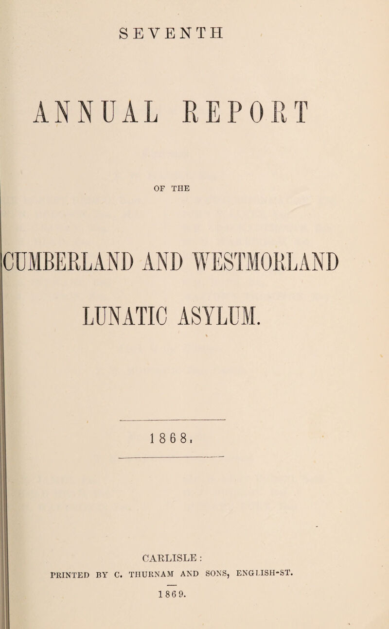 SEVENTH ANNUAL REPORT OF THE CUMBERLAND AND WESTMORLAND LUNATIC ASYLUM. 1 8 6 8, CARLISLE : PRINTED BY C. THURNAM AND SONS, ENGLISH-ST. 1 86 9.