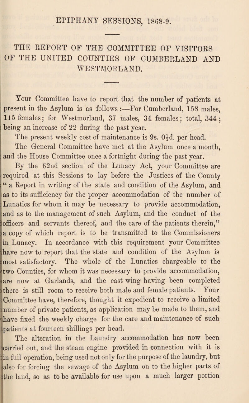 EPIPHANY SESSIONS, 1868-9. THE REPORT OF THE COMMITTEE OF VISITORS OF THE UNITED COUNTIES OF CUMBERLAND AND WESTMORLAND. Your Committee have to report that the number of patients at ! present in the Asylum is as follows :—For Cumberland, 158 males, . 115 females; for Westmorland, 37 males. 34 females; total, 344; I being- an increase of 22 during the past year. The present weekly cost of maintenance is 9s. 0|d. per head. The General Committee have met at the Asylum once a month, : and the House Committee once a fortnight during the past year. By the 62nd section of the Lunacy Act, your Committee are i required at this Sessions to lay before the Justices of the County t “ a Report in writing of the state and condition of the Asylum, and ; as to its sufficiency for the proper accommodation of the number of i Lunatics for whom it may be necessary to provide accommodation, land as to the management of such Asylum, and the conduct of the 3 officers and servants thereof, and the care of the patients therein,” )a copy of which report is to be transmitted to the Commissioners in Lunacy. In accordance with this requirement your Committee \have now to report that the state and condition of the Asylum is cmost satisfactory. The whole of the Lunatics chargeable to the |two Counties, for whom it was necessary to provide accommodation, 9are now at Garlands, and the east wing having been completed (there is still room to receive both male and female patients. Your Committee have, therefore, thought it expedient to receive a limited number of private patients, as application may be made to them, and r have fixed the weekly charge for the care and maintenance of such jpatients at fourteen shillings per head. The alteration in the Laundry accommodation has now been carried out, and the steam engine provided in connection with it is tin full operation, being used not only for the purpose of the laundry, but >; also for forcing the sewage of the Asylum on to the higher parts of j-the land, so as to be available for use upon a much larger portion