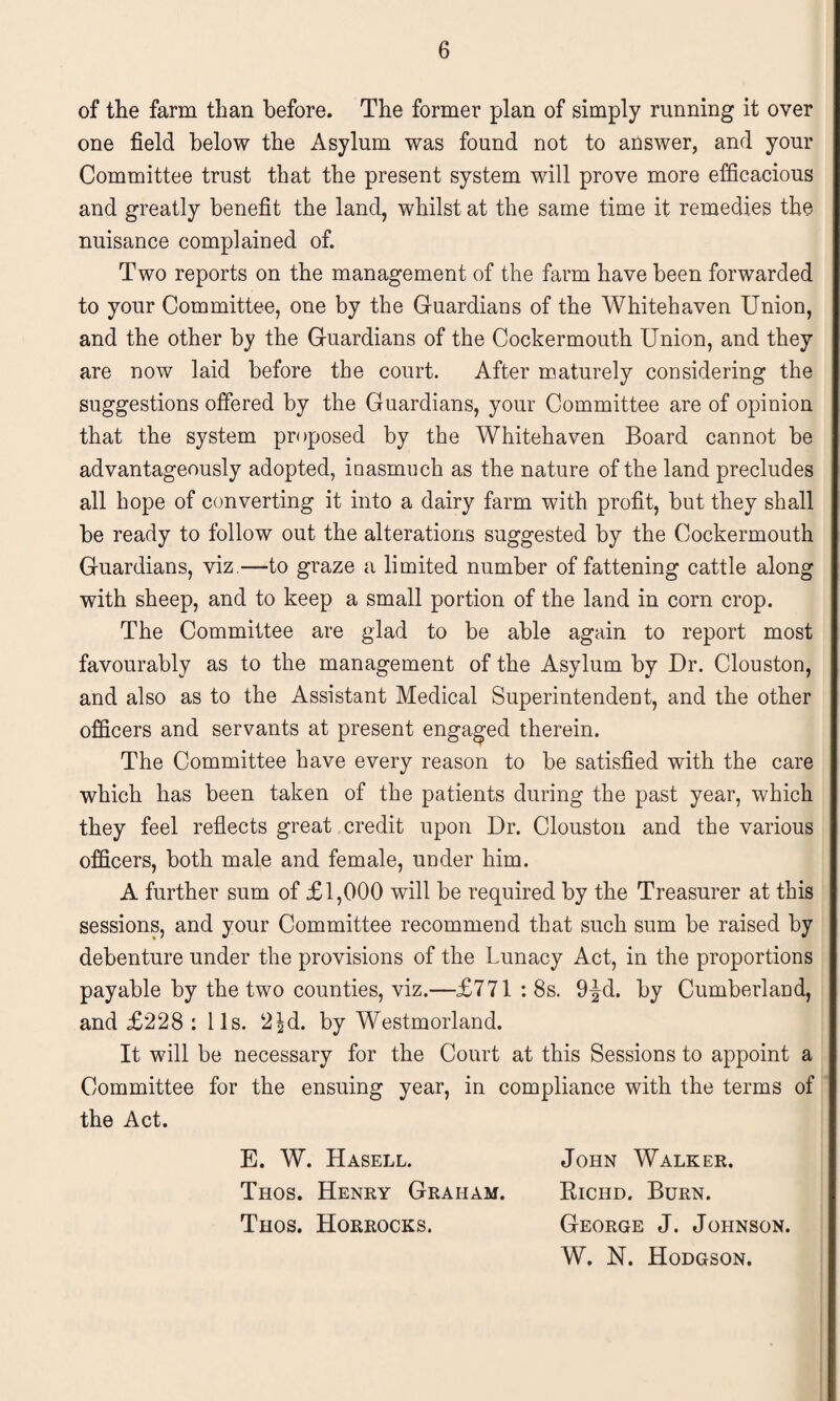 of the farm than before. The former plan of simply running it over one field below the Asylum was found not to answer, and your Committee trust that the present system will prove more efficacious and greatly benefit the land, whilst at the same time it remedies the nuisance complained of. Two reports on the management of the farm have been forwarded to your Committee, one by the Guardians of the Whitehaven Union, and the other by the Guardians of the Cockermouth Union, and they are now laid before the court. After maturely considering the suggestions offered by the Guardians, your Committee are of opinion that the system proposed by the Whitehaven Board cannot be advantageously adopted, inasmuch as the nature of the land precludes all hope of converting it into a dairy farm with profit, but they shall be ready to follow out the alterations suggested by the Cockermouth Guardians, viz.—to graze a limited number of fattening cattle along with sheep, and to keep a small portion of the land in corn crop. The Committee are glad to be able again to report most favourably as to the management of the Asylum by Dr. Clouston, and also as to the Assistant Medical Superintendent, and the other officers and servants at present engaged therein. The Committee have every reason to be satisfied with the care which has been taken of the patients during the past year, which they feel reflects great credit upon Dr. Clouston and the various officers, both male and female, under him. A further sum of £1,000 will be required by the Treasurer at this sessions, and your Committee recommend that such sum be raised by debenture under the provisions of the Lunacy Act, in the proportions payable by the two counties, viz.—£771 : 8s. 9-|d. by Cumberland, and £228 : 11s. 2|d. by Westmorland. It will be necessary for the Court at this Sessions to appoint a Committee for the ensuing year, in compliance with the terms of the Act. E. W. Hasell. Thos. Henry Graham. Thos. Horrocks. John Walker. Richd. Burn. George J. Johnson. W, N. Hodgson.