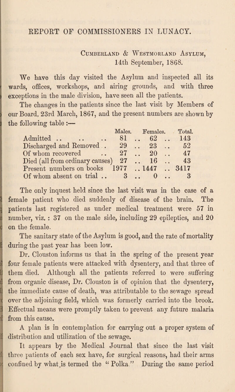 Cumberland & Westmorland Asylum, 14th September, 1868. We have this day visited the Asylum and inspected all its wards, offices, workshops, and airing grounds, and with three exceptions in the male division, have seen all the patients. The changes in the patients since the last visit by Members of our Board, 23rd March, 1867, and the present numbers are shown by the following table :— Males. Females. Total. Admitted 81 .. 62 .. 143 Discharged and Removed . 29 .. 23 .. 52 Of whom recovered 27 .. 20 .. 47 Died (all from ordinary causes) 27 .. 16 .. 43 Present numbers on books 1977 1447 .. 3417 Of whom absent on trial .. 3 .. 0 .. 3 The only inquest held since the last visit was in the case of a female patient who died suddenly of disease of the brain. The patients last registered as under medical treatment were 57 in number, viz. : 37 on the male side, including 29 epileptics, and 20 on the female. The sanitary state of the Asylum is good, and the rate of mortality ; during the past year has been low. Dr. Clouston informs us that in the spring of the present year ifour female patients were attacked with dysentery, and that three of them died. Although all the patients referred to were suffering from organic disease, Dr. Clouston is of opinion that the dysentery, ; the immediate cause of death, was attributable to the sewage spread over the adjoining field, which was formerly carried into the brook. Effectual means were promptly taken to prevent any future malaria from this cause. A plan is in contemplation for carrying out a proper system of if distribution and utilization of the sewage. It appears by the Medical Journal that since the last visit | three patients of each sex have, for surgical reasons, had their arms ) confined by what ,is termed the “ Polka.” During the same period