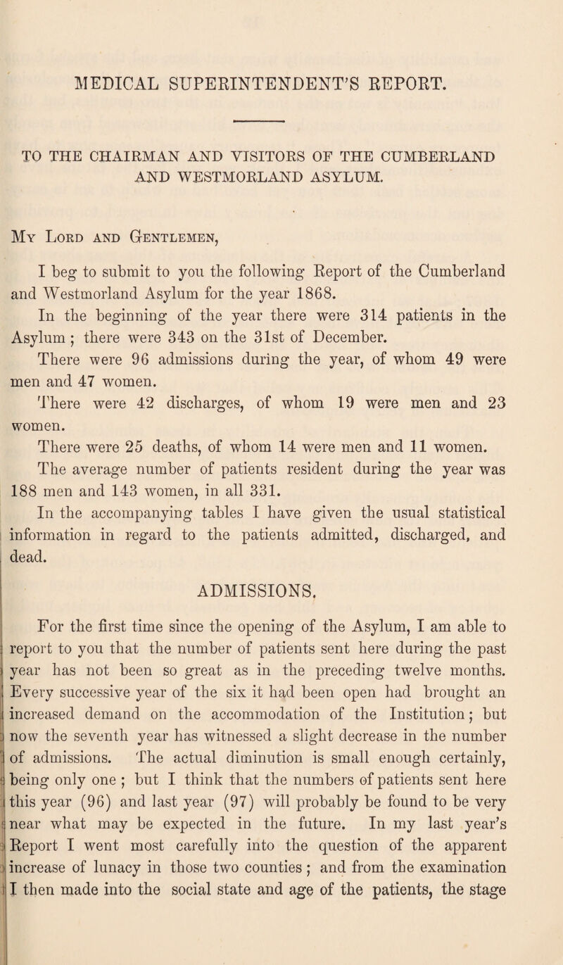 MEDICAL SUPERINTENDENT’S REPORT. TO THE CHAIRMAN AND VISITORS OF THE CUMBERLAND AND WESTMORLAND ASYLUM. My Lord and Gentlemen, I beg to submit to you the following Report of the Cumberland and Westmorland Asylum for the year 1868. In the beginning of the year there were 314 patients in the Asylum ; there were 343 on the 31st of December. There were 96 admissions during the year, of whom 49 were men and 47 women. There were 42 discharges, of whom 19 were men and 23 women. There were 25 deaths, of whom 14 were men and 11 women. The average number of patients resident during the year was 188 men and 143 women, in all 331. In the accompanying tables I have given the usual statistical information in regard to the patients admitted, discharged, and dead. ADMISSIONS. For the first time since the opening of the Asylum, I am able to report to you that the number of patients sent here during the past year has not been so great as in the preceding twelve months. Every successive year of the six it had been open had brought an increased demand on the accommodation of the Institution; but now the seventh year has witnessed a slight decrease in the number of admissions. The actual diminution is small enough certainly, being only one ; but I think that the numbers of patients sent here this year (96) and last year (97) will probably be found to be very near what may be expected in the future. In my last year’s Report I went most carefully into the question of the apparent increase of lunacy in those two counties; and from the examination i I then made into the social state and age of the patients, the stage