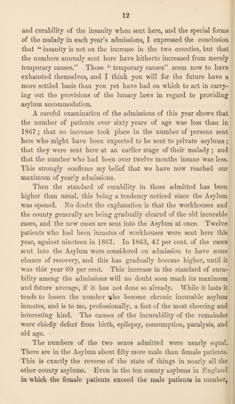 and curability of the insanity when sent here, and the special forms of the malady in each year’s admissions, I expressed the conclusion that “ insanity is not on the increase in the two counties, but that the numbers annualy sent here have hitherto increased from merely temporary causes.” Those u temporary causes” seem now to have exhausted themselves, and I think you will for the future have a more settled basis than you yet have had on which to act in carry¬ ing out the provisions of the lunacy laws in regard to providing asylum accommodation. A careful examination of the admissions of this year shows that the number of patients over sixty years of age was less than in 1867 ; that no increase took place in the number of persons sent here who might have been expected to be sent to private asylums; that they were sent here at an earlier stage of their malady ; and that the number who had been over twelve months insane was less. This strongly confirms my belief that we have now reached our maximum of yearly admissions. Then the standard of curability in those admitted has been higher than usual, this being a tendency noticed since the Asylum was opened. No doubt the explanation is that the workhouses and the county generally are being gradually cleared of the old incurable cases, and the new cases are sent into the Asylum at once. Twelve patients who had been inmates of workhouses were sent here this year, against nineteen in 1867. In 1863, 42 per cent, of the cases sent into the Asylum were considered on admission to have some chance of recovery, and this has gradually become higher, until it was this year 60 per cent. This increase in the standard of cura¬ bility among the admissions will no doubt soon reach its maximum and future average, if it has not done so already. While it lasts it tends to lessen the number \pho become chronic incurable asylum inmates, and is to me, professionally, a fact of the most cheering and interesting kind. The causes of the incurability of the remainder were chiefly defect from birth, epilepsy, consumption, paralysis, and old age. The numbers of the two sexes admitted were nearly equal. There are in the Asylum about fifty more male than female patients. This is exactly the reverse of the state of things in nearly all the other county asylums. Even in the ten county asylums in England in which the female patients exceed the male patients in number,