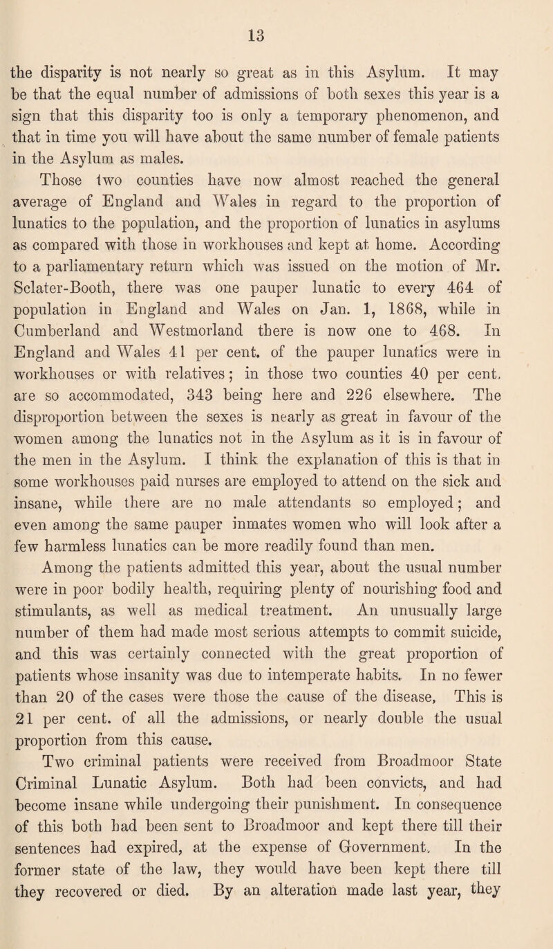 the disparity is not nearly so great as in this Asylum. It may he that the equal number of admissions of both sexes this year is a sign that this disparity too is only a temporary phenomenon, and that in time you will have about the same number of female patients in the Asylum as males. Those two counties have now almost reached the general average of England and Wales in regard to the proportion of lunatics to the population, and the proportion of lunatics in asylums as compared with those in workhouses and kept at home. According to a parliamentary return which was issued on the motion of Mr. Sclater-Booth, there was one pauper lunatic to every 464 of population in England and Wales on Jan. 1, 1868, while in Cumberland and Westmorland there is now one to 468. In England and Wales 41 per cent, of the pauper lunatics were in workhouses or with relatives; in those two counties 40 per cent, are so accommodated, 343 being here and 226 elsewhere. The disproportion between the sexes is nearly as great in favour of the women among the lunatics not in the Asylum as it is in favour of the men in the Asylum. I think, the explanation of this is that in some workhouses paid nurses are employed to attend on the sick and insane, while there are no male attendants so employed; and even among the same pauper inmates women who will look after a few harmless lunatics can be more readily found than men. Among the patients admitted this year, about the usual number were in poor bodily health, requiring plenty of nourishing food and stimulants, as well as medical treatment. An unusually large number of them had made most serious attempts to commit suicide, and this was certainly connected with the great proportion of patients whose insanity was due to intemperate habits.. In no fewer than 20 of the cases were those the cause of the disease, This is 21 per cent, of all the admissions, or nearly double the usual proportion from this cause. Two criminal patients were received from Broadmoor State Criminal Lunatic Asylum. Both had been convicts, and had become insane while undergoing their punishment. In consequence of this both had been sent to Broadmoor and kept there till their sentences had expired, at the expense of Government. In the former state of the law, they would have been kept there till they recovered or died. By an alteration made last year, they