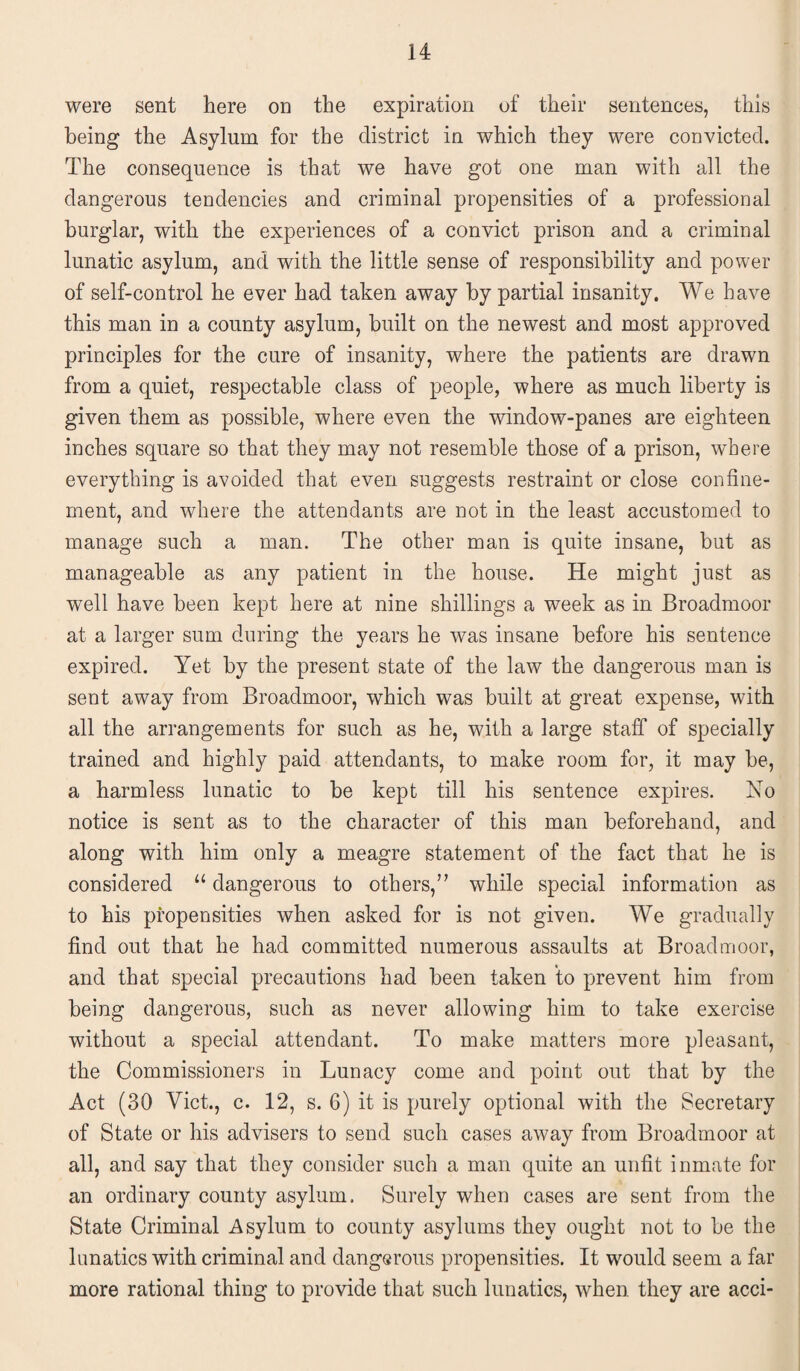 were sent here on the expiration of their sentences, this being the Asylum for the district in which they were convicted. The consequence is that we have got one man with all the dangerous tendencies and criminal propensities of a professional burglar, with the experiences of a convict prison and a criminal lunatic asylum, and with the little sense of responsibility and power of self-control he ever had taken away by partial insanity. We have this man in a county asylum, built on the newest and most approved principles for the cure of insanity, where the patients are drawn from a quiet, respectable class of people, where as much liberty is given them as possible, where even the window-panes are eighteen inches square so that they may not resemble those of a prison, where everything is avoided that even suggests restraint or close confine¬ ment, and where the attendants are not in the least accustomed to manage such a man. The other man is quite insane, but as manageable as any patient in the house. He might just as well have been kept here at nine shillings a week as in Broadmoor at a larger sum during the years he was insane before his sentence expired. Yet by the present state of the law the dangerous man is sent away from Broadmoor, which was built at great expense, with all the arrangements for such as he, with a large staff of specially trained and highly paid attendants, to make room for, it may be, a harmless lunatic to be kept till his sentence expires. No notice is sent as to the character of this man beforehand, and along with him only a meagre statement of the fact that he is considered u dangerous to others,” while special information as to his propensities when asked for is not given. We gradually find out that he had committed numerous assaults at Broadmoor, and that special precautions had been taken to prevent him from being dangerous, such as never allowing him to take exercise without a special attendant. To make matters more pleasant, the Commissioners in Lunacy come and point out that by the Act (30 Viet., c. 12, s. 6) it is purely optional with the Secretary of State or his advisers to send such cases away from Broadmoor at all, and say that they consider such a man quite an unfit inmate for an ordinary county asylum. Surely when cases are sent from the State Criminal Asylum to county asylums they ought not to be the lunatics with criminal and dangerous propensities. It would seem a far more rational thing to provide that such lunatics, when they are acci-