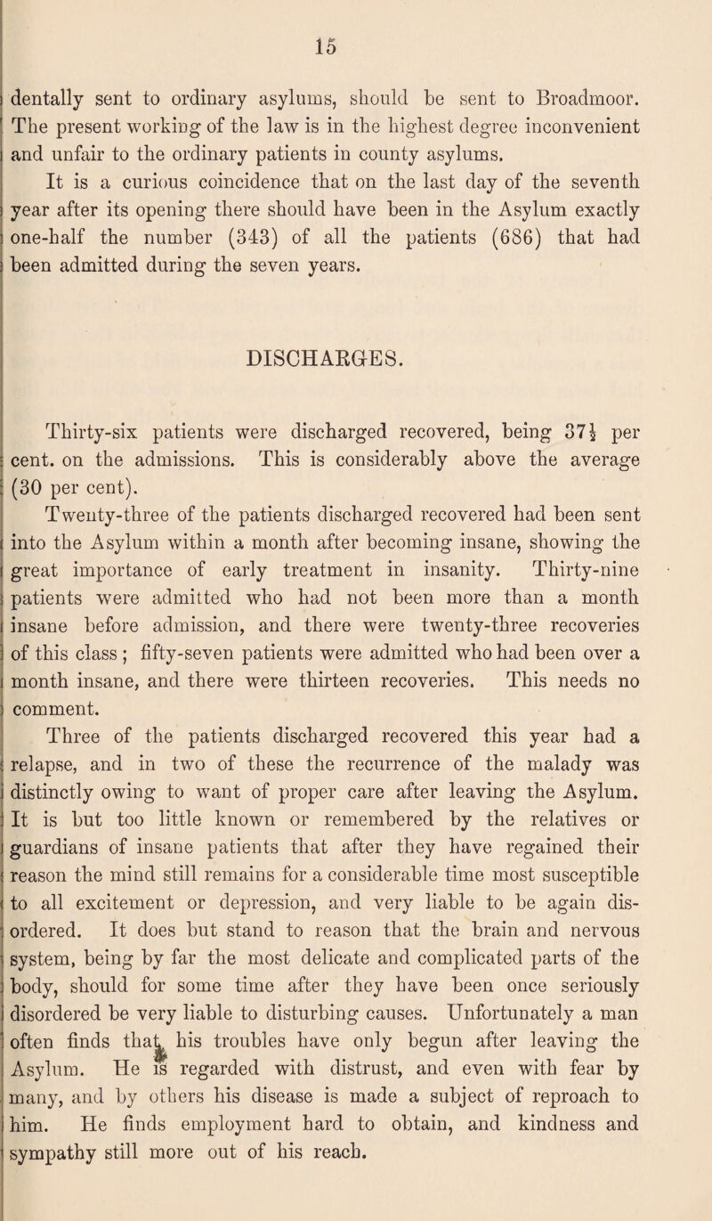 dentally sent to ordinary asylums, should he sent to Broadmoor. The present working of the law is in the highest degree inconvenient and unfair to the ordinary patients in county asylums. It is a curious coincidence that on the last day of the seventh year after its opening there should have been in the Asylum exactly one-half the number (343) of all the patients (686) that had been admitted during the seven years. DISCHARGES. Thirty-six patients were discharged recovered, being 37$ per cent, on the admissions. This is considerably above the average (30 per cent). Twenty-three of the patients discharged recovered had been sent into the Asylum within a month after becoming insane, showing the great importance of early treatment in insanity. Thirty-nine patients were admitted who had not been more than a month insane before admission, and there were twenty-three recoveries of this class ; fifty-seven patients were admitted who had been over a month insane, and there were thirteen recoveries. This needs no comment. Three of the patients discharged recovered this year had a relapse, and in two of these the recurrence of the malady was distinctly owing to want of proper care after leaving the Asylum. It is but too little known or remembered by the relatives or guardians of insane patients that after they have regained their reason the mind still remains for a considerable time most susceptible to all excitement or depression, and very liable to be again dis¬ ordered. It does but stand to reason that the brain and nervous system, being by far the most delicate and complicated parts of the body, should for some time after they have been once seriously disordered be very liable to disturbing causes. Unfortunately a man often finds that^ his troubles have only begun after leaving the Asylum. He is regarded with distrust, and even with fear by many, and by others his disease is made a subject of reproach to him. He finds employment hard to obtain, and kindness and sympathy still more out of his reach.