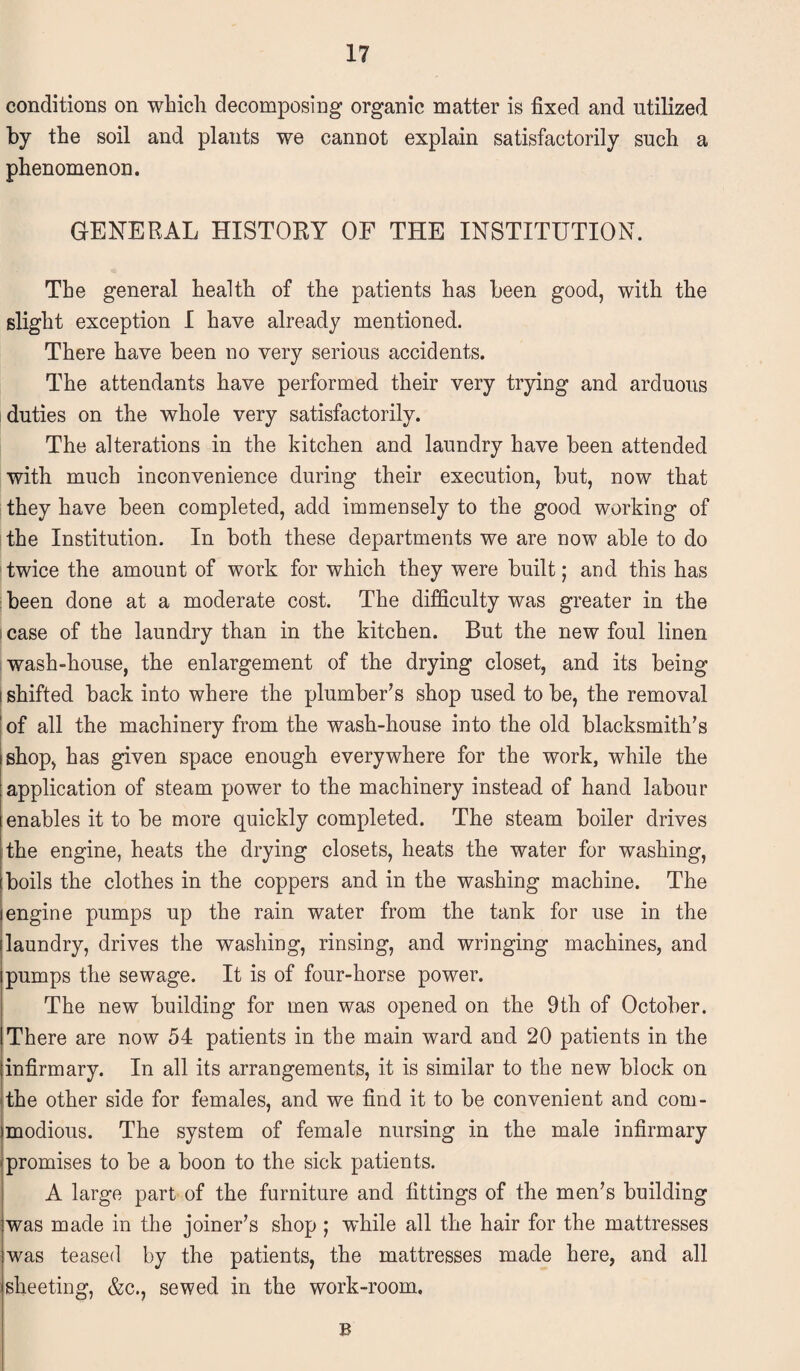 conditions on which decomposing organic matter is fixed and utilized by the soil and plants we cannot explain satisfactorily such a phenomenon. GENERAL HISTORY OF THE INSTITUTION. The general health of the patients has been good, with the slight exception I have already mentioned. There have been no very serious accidents. The attendants have performed their very trying and arduous duties on the whole very satisfactorily. The alterations in the kitchen and laundry have been attended with much inconvenience during their execution, but, now that they have been completed, add immensely to the good working of the Institution. In both these departments we are now able to do twice the amount of work for which they were built; and this has been done at a moderate cost. The difficulty was greater in the case of the laundry than in the kitchen. But the new foul linen wash-house, the enlargement of the drying closet, and its being i shifted back into where the plumber’s shop used to be, the removal of all the machinery from the wash-house into the old blacksmith’s shop, has given space enough everywhere for the work, while the application of steam power to the machinery instead of hand labour enables it to be more quickly completed. The steam boiler drives the engine, heats the drying closets, heats the water for washing, boils the clothes in the coppers and in the washing machine. The engine pumps up the rain water from the tank for use in the laundry, drives the washing, rinsing, and wringing machines, and pumps the sewage. It is of four-horse power. The new building for men was opened on the 9th of October. There are now 54 patients in the main ward and 20 patients in the infirmary. In all its arrangements, it is similar to the new block on the other side for females, and we find it to be convenient and com¬ modious. The system of female nursing in the male infirmary promises to be a boon to the sick patients. A large part of the furniture and fittings of the men’s building was made in the joiner’s shop ; while all the hair for the mattresses was teased by the patients, the mattresses made here, and all sheeting, &c., sewed in the work-room. B