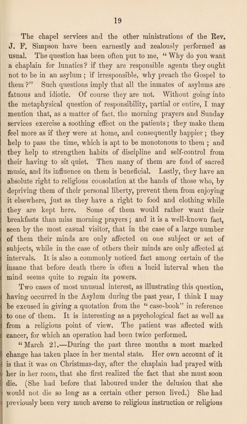 The chapel services and the other ministrations of the Rev* J. F. Simpson have been earnestly and zealously performed as usual. The question has been often put to me, “ Why do you want a chaplain for lunatics? if they are responsible agents they ought not to be in an asylum; if irresponsible, why preach the Gospel to them ?” Such questions imply that all the inmates of asylums are fatuous and idiotic. Of course they are not. Without going into the metaphysical question of responsibility, partial or entire, I may mention that, as a matter of fact, the morning prayers and Sunday services exercise a soothing effect on the patients; they make them feel more as if they were at home, and consequently happier ; they help to pass the time, which is apt to be monotonous to them ; and they help to strengthen habits of discipline and self-control from their having to sit quiet. Then many of them are fond of sacred music, and its influence on them is beneficial. Lastly, they have an absolute right to religious consolation at the hands of those who, by depriving them of their personal liberty, prevent them from enjoying it elsewhere, just as they have a right to food and clothing while they are kept here. Some of them would rather want their breakfasts than miss morning prayers ; and it is a well-known fact, seen by the most casual visitor, that in the case of a large number of them their minds are only affected on one subject or set of subjects, while in the case of others their minds are only affected at intervals. It is also a commonly noticed fact among certain of the insane that before death there is often a lucid interval when the : mind seems quite to regain its powers. Two cases of most unusual interest, as illustrating this question, having occurred in the Asylum during the past year, I think I may ' be excused in giving a quotation from the “ case-book” in reference ; to one of them. It is interesting as a psychological fact as well as I from a religious point of view. The patient was affected with i cancer, for which an operation had been twice performed. “ March 21.—During the past three months a most marked 1 change has taken place in her mental state. Her own account of it is that it was on Christmas-day, after the chaplain had prayed with > her in her room, that she first realized the fact that she must soon i die. (She had before that laboured under the delusion that she | would not die so long as a certain other person lived.) She had i previously been very much averse to religious instruction or religious