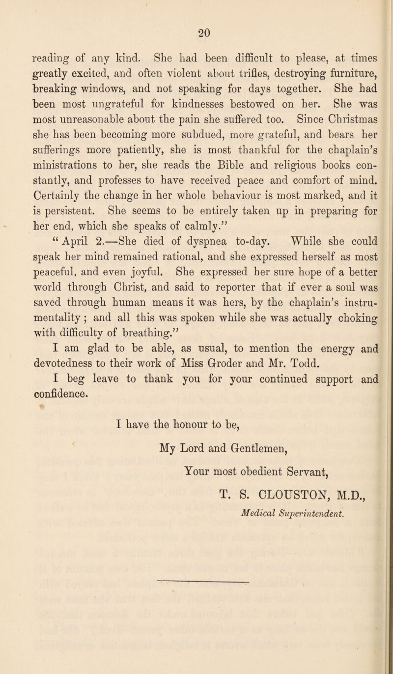 reading of any kind. She had been difficult to please, at times greatly excited, and often violent about trifles, destroying furniture, breaking windows, and not speaking for days together. She had been most ungrateful for kindnesses bestowed on her. She was most unreasonable about the pain she suffered too. Since Christmas she has been becoming more subdued, more grateful, and bears her sufferings more patiently, she is most thankful for the chaplain’s ministrations to her, she reads the Bible and religious books con¬ stantly, and professes to have received peace and comfort of mind. Certainly the change in her whole behaviour is most marked, and it is persistent. She seems to be entirely taken up in preparing for her end, which she speaks of calmly.” “ April 2.—She died of dyspnea to-day. While she could speak her mind remained rational, and she expressed herself as most peaceful, and even joyful. She expressed her sure hope of a better world through Christ, and said to reporter that if ever a soul was saved through human means it was hers, by the chaplain’s instru¬ mentality ; and all this was spoken while she was actuaily choking with difficulty of breathing.” I am glad to be able, as usual, to mention the energy and devotedness to their work of Miss Groder and Mr. Todd. I beg leave to thank you for your continued support and confidence. I have the honour to be, My Lord and Gentlemen, Your most obedient Servant, T. S. CLOUSTON, M.D., Medical Superintendent.