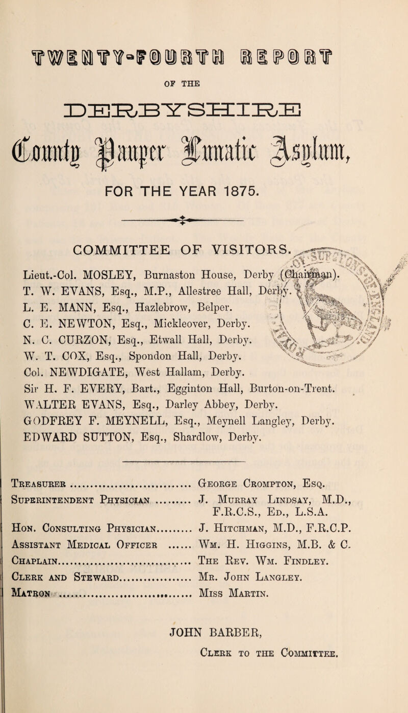 OF THE DERBYSHIRE Cmmtg 1 auger Jmtk ^s\)kmf FOR THE YEAR 1875. COMMITTEE OF VISITORS. Lieut.-Col. MOSLEY, Burnaston House, Derby (CiiaiTM<>p)* T. W. EVANS, Esq., M.P., Allestree Hall, DerbfI&L j Wt L. E. MANN, Esq., Hazlebrow, Belper. C. E. NEWTON, Esq., Mickleover, Derby. N. C. CURZON, Esq., Etwall Hall, Derby. WT. T. COX, Esq., Spondon Hall, Derby. Col. NEWDIGATE, West Hallam, Derby. Sir H. F. EVERY, Bart., Egginton Hall, Burton-on-Trent. W7ALTER EVANS, Esq., Darley Abbey, Derby. GODFREY F. MEYNELL, Esq., Meynell Langley, Derby. EDWARD SUTTON, Esq., Shardlow, Derby. fin l mWh /JN/ k . /.■*&*/ / Treasurer . Superintendent Physician . Hon. Consulting Physician. Assistant Medical Officer Chaplain.,.. Clerk and Steward. Matron .. George Crompton, Esq. J. Murray Lindsay, M.D., F.R.C.S., Ed., L.S.A. J. Hitchman, M.D., F.R.C.P. Wm. H. Higgins, M.B. & C. The Rev. Wm. Findley. Mr. John Langley. Miss Martin. JOHN BARBER, Clerk to the Committee.