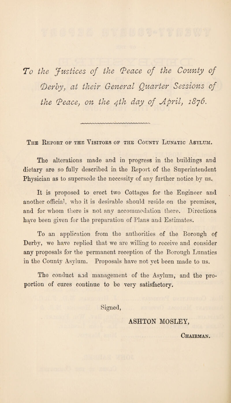 To the Justices of the (Peace of the County of (berhy) at their General Quarter Sessions of the (Peace; on the 4th day of April1876. The Report of the Visitors of the County Lunatic Asylum. The alterations made and in progress in the buildings and dietary are so fully described in the Report of the Superintendent Physician as to supersede the necessity of any further notice by us. It is proposed to erect two Cottages for the Engineer and another official, who it is desirable should reside on the premises, and for whom there is not any accommodation there. Directions have been given for the preparation of Plans and Estimates. To an application from the authorities of the Borough of Derby, we have replied that wre are whiling to receive and consider any proposals for the permanent reception of the Borough Lunatics in the County Asylum. Proposals have not yet been made to us. The conduct and management of the Asylum, and the pro¬ portion of cures continue to be very satisfactory. Signed, ASHTON MOSLEY, Chairman.