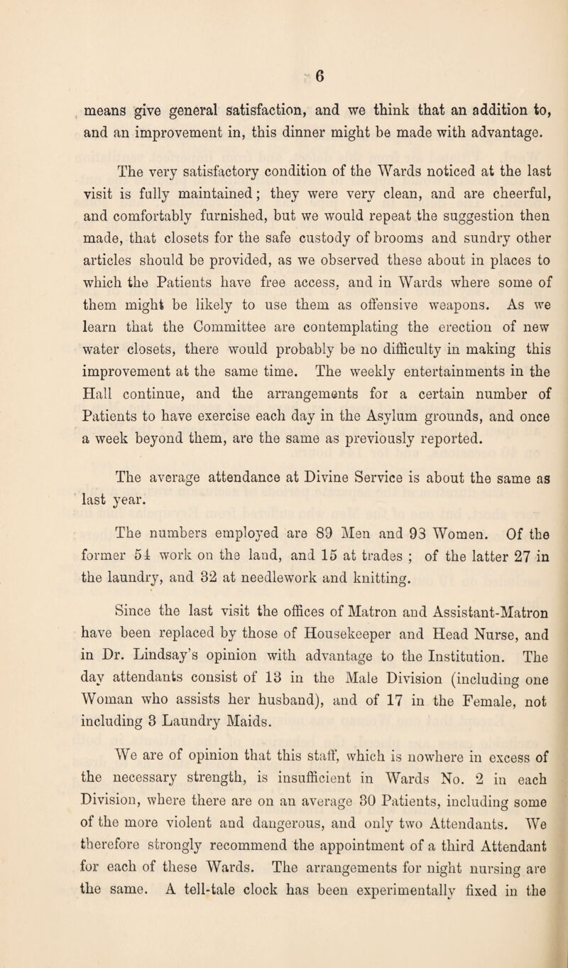 means give general satisfaction, and we think that an addition to, and an improvement in, this dinner might be made with advantage. The very satisfactory condition of the Wards noticed at the last visit is fully maintained; they were very clean, and are cheerful, and comfortably furnished, but we would repeat the suggestion then made, that closets for the safe custody of brooms and sundry other articles should be provided, as we observed these about in places to which the Patients have free access, and in Wards where some of them might be likely to use them as offensive weapons. As we learn that the Committee are contemplating the erection of new water closets, there would probably be no difficulty in making this improvement at the same time. The weekly entertainments in the Hall continue, and the arrangements for a certain number of Patients to have exercise each day in the Asylum grounds, and once a week beyond them, are the same as previously reported. The average attendance at Divine Service is about the same as last year. The numbers employed are 89 Men and 93 Women. Of the former 51 work on the land, and 15 at trades ; of the latter 27 in the laundry, and 82 at needlework and knitting. Since the last visit the offices of Matron and Assistant-Matron have been replaced by those of Housekeeper and Head Nurse, and in Dr. Lindsay’s opinion with advantage to the Institution. The day attendants consist of 18 in the Male Division (including one Woman who assists her husband), and of 17 in the Female, not including 3 Laundry Maids. We are of opinion that this staff, which is nowhere in excess of the necessary strength, is insufficient in Wards No. 2 in each Division, where there are on an average 30 Patients, including some of the more violent and dangerous, and only two Attendants. We therefore strongly recommend the appointment of a third Attendant for each of these Wards. The arrangements for night nursing are the same. A tell-tale clock has been experimentally fixed in the