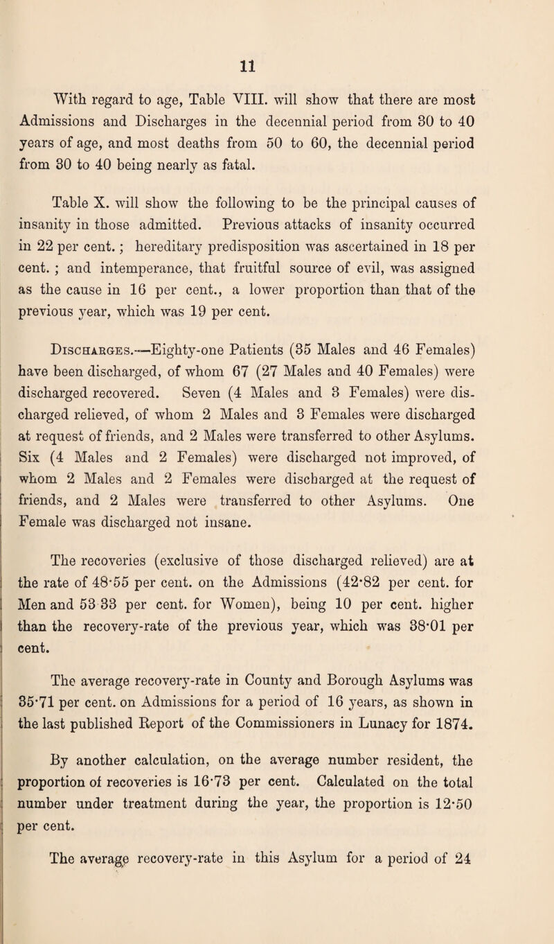 With regard to age, Table VIII. will show that there are most Admissions and Discharges in the decennial period from 80 to 40 years of age, and most deaths from 50 to 60, the decennial period from 30 to 40 being nearly as fatal. Table X. will show the following to be the principal causes of insanity in those admitted. Previous attacks of insanity occurred in 22 per cent.; hereditary predisposition was ascertained in 18 per cent. ; and intemperance, that fruitful source of evil, was assigned as the cause in 16 per cent., a lower proportion than that of the previous year, which was 19 per cent. Discharges.—Eighty-one Patients (85 Males and 46 Females) have been discharged, of whom 67 (27 Males and 40 Females) were discharged recovered. Seven (4 Males and 3 Females) were dis¬ charged relieved, of whom 2 Males and 3 Females were discharged at request of friends, and 2 Males were transferred to other Asylums. Six (4 Males and 2 Females) were discharged not improved, of whom 2 Males and 2 Females were discharged at the request of friends, and 2 Males were transferred to other Asylums. One Female was discharged not insane. The recoveries (exclusive of those discharged relieved) are at the rate of 48*55 per cent, on the Admissions (42*82 per cent, for Men and 53 33 per cent, for Women), being 10 per cent, higher than the recovery-rate of the previous year, which was 38*01 per cent. The average recovery-rate in County and Borough Asylums was 35*71 per cent, on Admissions for a period of 16 years, as shown in the last published Report of the Commissioners in Lunacy for 1874. By another calculation, on the average number resident, the proportion of recoveries is 16*73 per cent. Calculated on the total number under treatment during the year, the proportion is 12*50 per cent. The average recovery-rate in this Asylum for a period of 24
