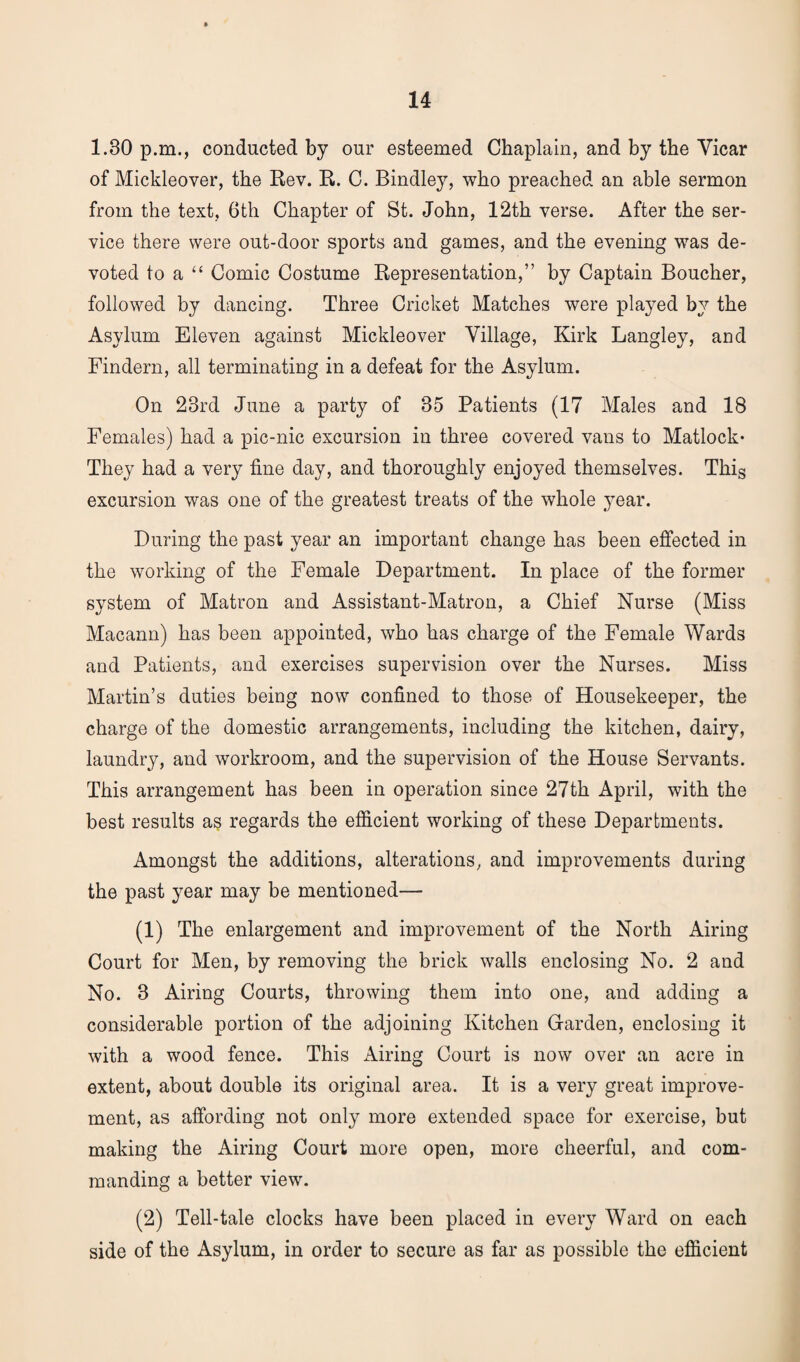 1.30 p.m., conducted by our esteemed Chaplain, and by the Yicar of Mickleover, the Rev. R. C. Bindley, who preached an able sermon from the text, 6th Chapter of St. John, 12th verse. After the ser¬ vice there were out-door sports and games, and the evening was de¬ voted to a “ Comic Costume Representation,” by Captain Boucher, followed by dancing. Three Cricket Matches were played by the Asylum Eleven against Mickleover Village, Kirk Langley, and Findern, all terminating in a defeat for the Asylum. On 23rd June a party of 35 Patients (17 Males and 18 Females) had a pic-nic excursion in three covered vans to Matlock- They had a very fine day, and thoroughly enjoyed themselves. This excursion was one of the greatest treats of the whole year. During the past year an important change has been effected in the working of the Female Department. In place of the former system of Matron and Assistant-Matron, a Chief Nurse (Miss Macann) has been appointed, who has charge of the Female Wards and Patients, and exercises supervision over the Nurses. Miss Martin’s duties being now confined to those of Housekeeper, the charge of the domestic arrangements, including the kitchen, dairy, laundry, and workroom, and the supervision of the House Servants. This arrangement has been in operation since 27th April, with the best results as regards the efficient working of these Departments. Amongst the additions, alterations, and improvements during the past year may be mentioned— (1) The enlargement and improvement of the North Airing Court for Men, by removing the brick walls enclosing No. 2 and No. 3 Airing Courts, throwing them into one, and adding a considerable portion of the adjoining Kitchen Garden, enclosing it with a wood fence. This Airing Court is now over an acre in extent, about double its original area. It is a very great improve¬ ment, as affording not only more extended space for exercise, but making the Airing Court more open, more cheerful, and com¬ manding a better view. (2) Tell-tale clocks have been placed in every Ward on each side of the Asylum, in order to secure as far as possible the efficient